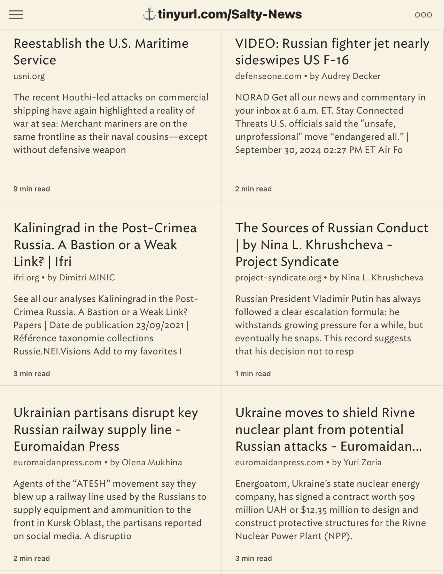 Reestablish the U.S. Maritime
 Service
 usni.org
 The recent Houthi-led attacks on commercial
 shipping have again highlighted a reality of
 war at sea: Merchant mariners are on the
 same frontline as their naval cousins-except
 without defensive weapon
 {tinyurl.com/Salty-News
 000
 VIDEO: Russian fighter jet nearly
 sideswipes US F-16
 defenseone.com • by Audrey Decker
 NORAD Get all our news and commentary in
 your inbox at 6 a.m. ET. Stay Connected
 Threats U.S. officials said the "unsafe,
 unprofessional" move "endangered all." |
 September 30, 2024 02:27 PM ET Air Fo
 9 min read
 2 min read
 Kaliningrad in the Post-Crimea
 Russia. A Bastion or a Weak
 Link? | Ifri
 ifri.org • by Dimitri MINIC
 See all our analyses Kaliningrad in the Post-
 Crimea Russia. A Bastion or a Weak Link?
 Papers | Date de publication 23/09/2021 |
 Référence taxonomie collections
 Russie.NEl.Visions Add to my favorites I
 3 min read
 The Sources of Russian Conduct
 | by Nina L. Khrushcheva -
 Project Syndicate
 project-syndicate.org • by Nina L. Khrushcheva
 Russian President Vladimir Putin has always
 followed a clear escalation formula: he
 withstands growing pressure for a while, but
 eventually he snaps. This record suggests
 that his decision not to resp
 1 min read
 Ukrainian partisans disrupt key
 Russian railway supply line -
 Euromaidan Press
 euromaidanpress.com • by Olena Mukhina
 Agents of the "ATESH" movement say they
 blew up a railway line used by the Russians to
 supply equipment and ammunition to the
 front in Kursk Oblast, the partisans reported
 on social media. A disruptio
 2 min read
 Ukraine moves to shield Rivne
 nuclear plant from potential
 Russian attacks - Euromaidan...
 euromaidanpress.com • by Yuri Zoria
 Energoatom, Ukraine's state nuclear energy
 company, has signed a contract worth 509
 million UAH or $12.35 million to design and
 construct protective structures for the Rivne
 Nuclear Power Plant (NPP).
 3 min read