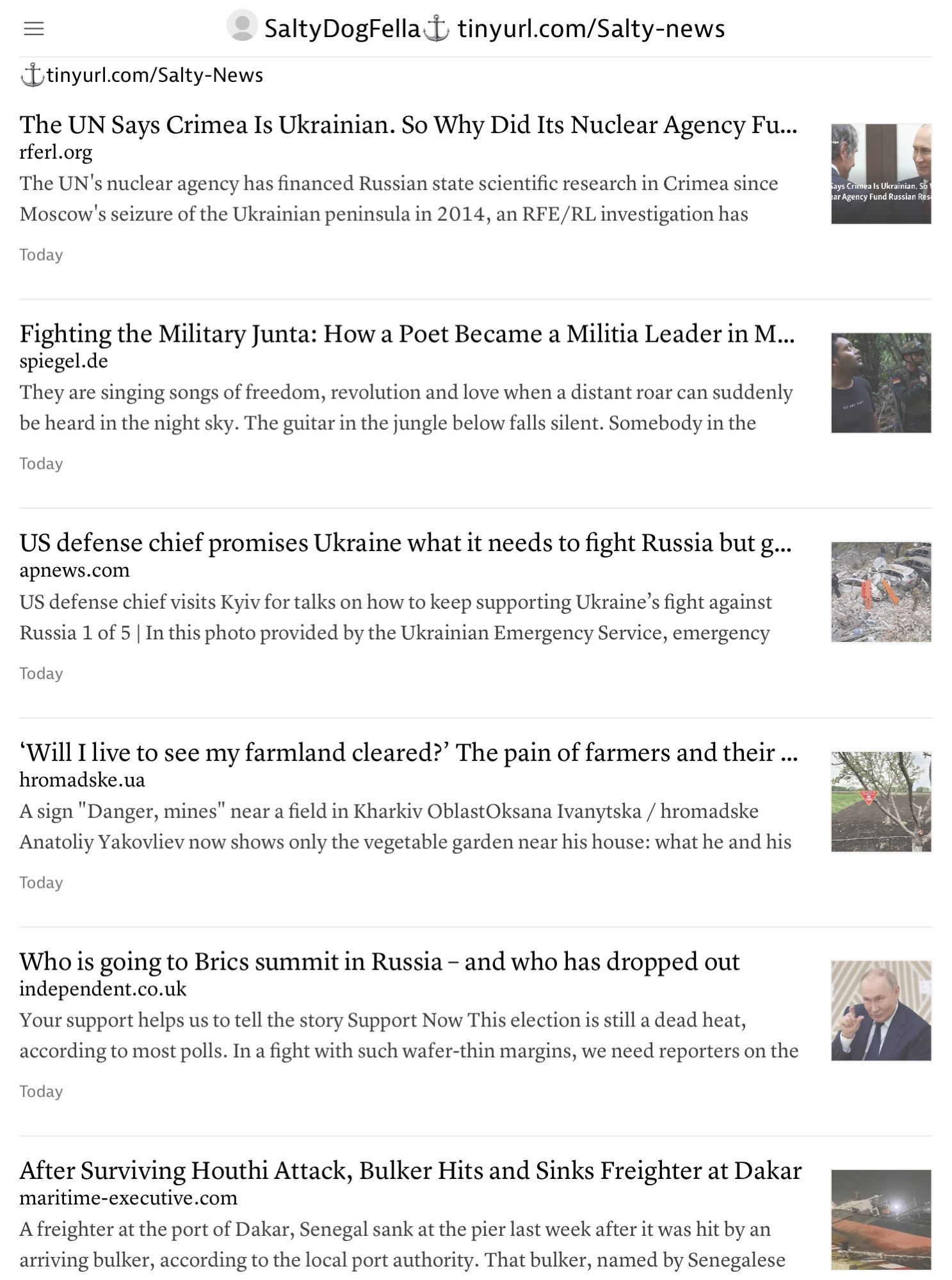 SaltyDogFella tinyurl.com/Salty-news
 @tinyurl.com/Salty-News
 The UN Says Crimea Is Ukrainian. So Why Did Its Nuclear Agency Fu...
 rterl.org
 The UN's nuclear agency has financed Russian state scientific research in Crimea since
 Moscow's seizure of the Ukrainian peninsula in 2014, an RFE/RL investigation has
 Today
 Says Crimea Is Ukrainian, So
 ear Agency Fund Russian Res
 Fighting the Military Junta: How a Poet Became a Militia Leader in M...
 spiegel.de
 They are singing songs of freedom, revolution and love when a distant roar can suddenly
 be heard in the night sky. The guitar in the jungle below falls silent. Somebody in the
 Today
 US defense chief promises Ukraine what it needs to fight Russia but g...
 apnews.com
 US defense chief visits Kyiv for talks on how to keep supporting Ukraine's fight against
 Russia 1 of 5 | In this photo provided by the Ukrainian Emergency Service, emergency
 Today
 'Will I live to see my farmland cleared?' The pain of farmers and their ...
 hromadske.ua
 A sign "Danger, mines" near a field in Kharkiv OblastOksana Ivanytska / hromadske
 Anatoliy Yakovliev now shows only the vegetable garden near his house: what he and his
 Today
 Who is going to Brics summit in Russia - and who has dropped out
 independent.co.uk
 Your support helps us to tell the story Support Now This election is still a dead heat,
 according to most polls. In a fight with such wafer-thin margins, we need reporters on the
 Today
 After Surviving Houthi Attack, Bulker Hits and Sinks Freighter at Dakar
 maritime-executive.com
 A freighter at the port of Dakar, Senegal sank at the pier last week after it was hit by an
 arriving bulker, according to the local port authority. That bulker, named by Senegalese