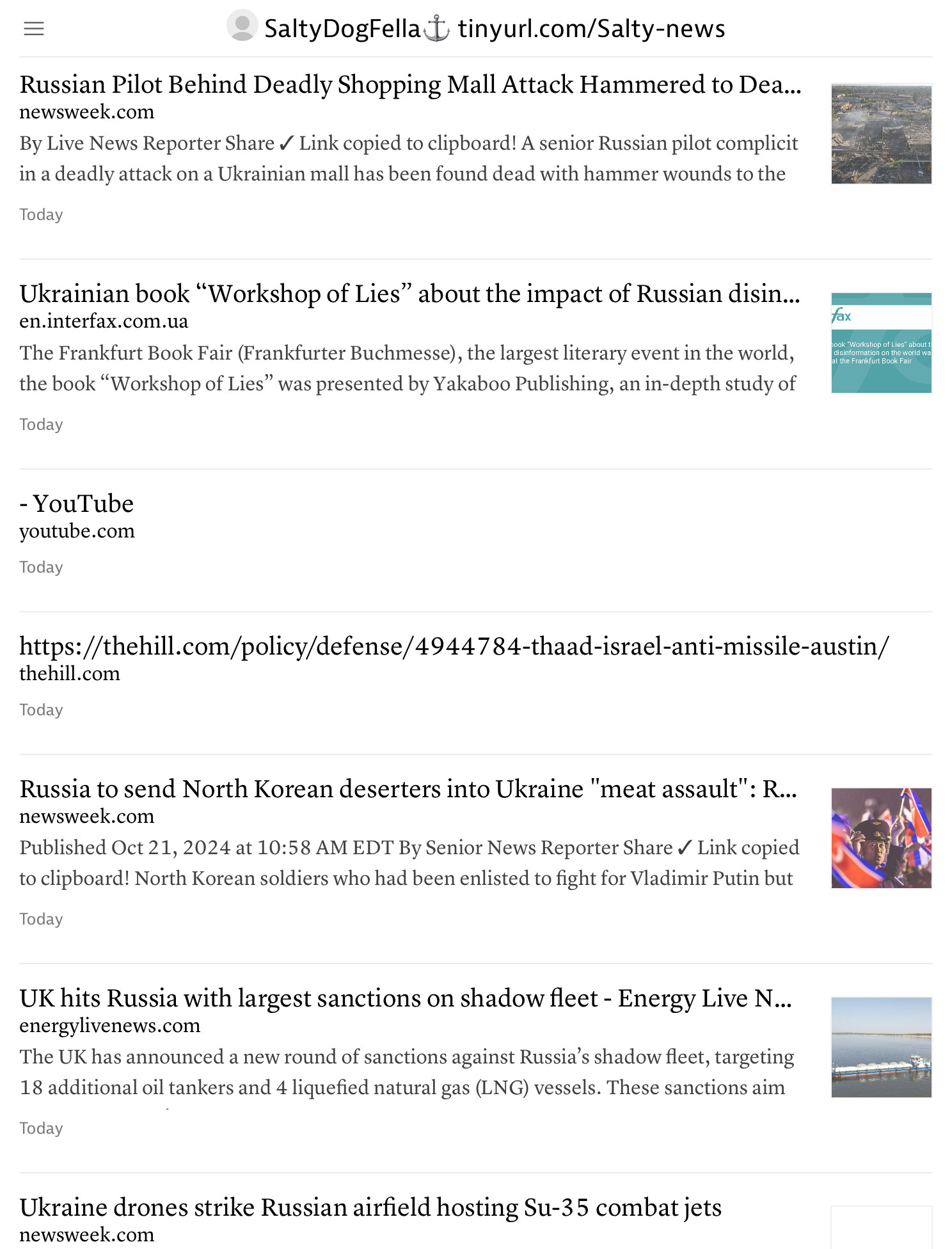 SaltyDogFella tinyurl.com/Salty-news
 Russian Pilot Behind Deadly Shopping Mall Attack Hammered to Dea...
 newsweek.com
 By Live News Reporter Share V Link copied to clipboard! A senior Russian pilot complicit
 in a deadly attack on a Ukrainian mall has been found dead with hammer wounds to the
 Today
 Ukrainian book "Workshop of Lies" about the impact of Russian disin...
 en.interfax.com.ua
 The Frankfurt Book Fair (Frankfurter Buchmesse), the largest literary event in the world,
 the book "Workshop of Lies" was presented by Yakaboo Publishing, an in-depth study of
 Today
 ook "Workshop of Lies" about
 disinformation on the world wi
 aune rank un book rai
 - YouTube
 youtube.com
 Today
 https://thehill.com/policy/defense/4944784-thaad-israel-anti-missile-austin/
 thehill.com
 Today
 Russia to send North Korean deserters into Ukraine "meat assault" : R...
 newsweek.com
 Published Oct 21, 2024 at 10:58 AM EDT By Senior News Reporter Share V Link copied
 to clipboard! North Korean soldiers who had been enlisted to fight for Vladimir Putin but
 Today
 UK hits Russia with largest sanctions on shadow fleet - Energy Live N...
 energylivenews.com
 The UK has announced a new round of sanctions against Russia's shadow fleet, targeting
 18 additional oil tankers and 4 liquefied natural gas (LNG) vessels. These sanctions aim
 Today
 Ukraine drones strike Russian airfield hosting Su-35 combat jets
 newsweek.com