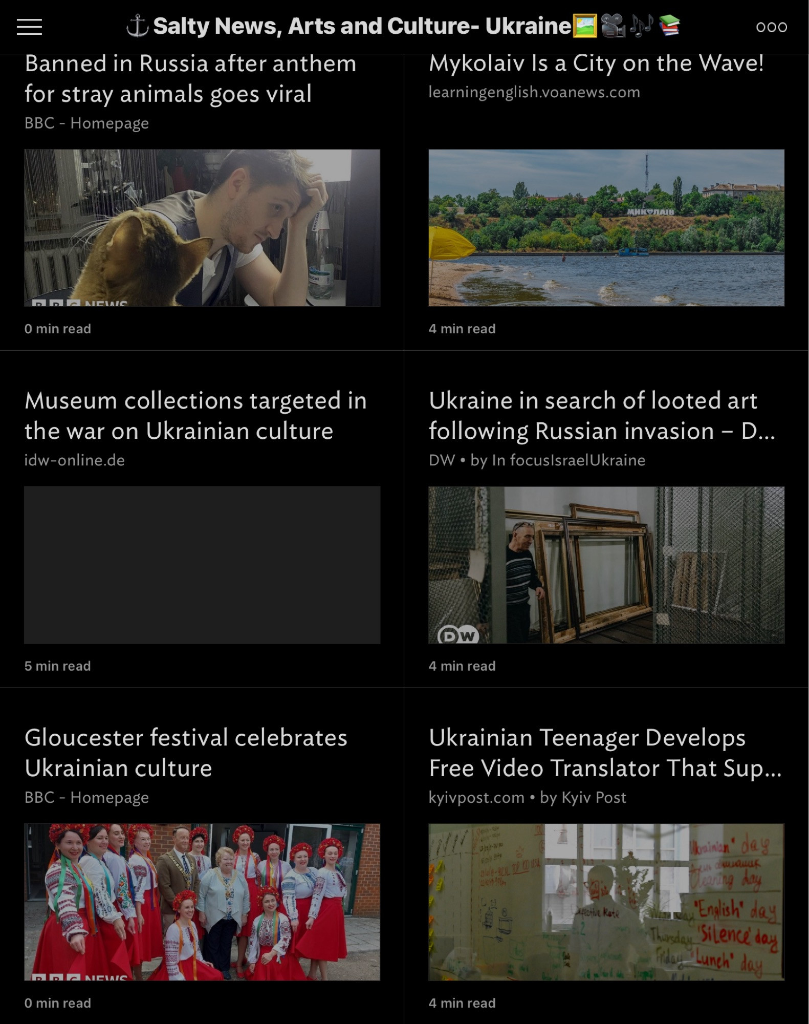 $ Salty News, Arts and Culture- Ukraine
 Banned in Russia after anthem
 Mykolaiv Is a City on the Wave!
 for stray animals goes viral
 learningenglish.voanews.com
 BBC - Homepage
 000
 Newle
 O min read
 4 min read
 Museum collections targeted in
 the war on Ukrainian culture
 idw-online.de
 Ukraine in search of looted art
 following Russian invasion - D...
 DW • by In focuslsraelUkraine
 5 min read
 4 min read
 Gloucester festival celebrates
 Ukrainian culture
 BBC - Homepage
 Ukrainian Teenager Develops
 Free Video Translator That Sup...
 kyivpost.com • by Kyiv Post
 T 0D USA
 Dainian
 day
 day
 "English"
 day
 Silence day
 Lunch" day
 O min read
 4 min read