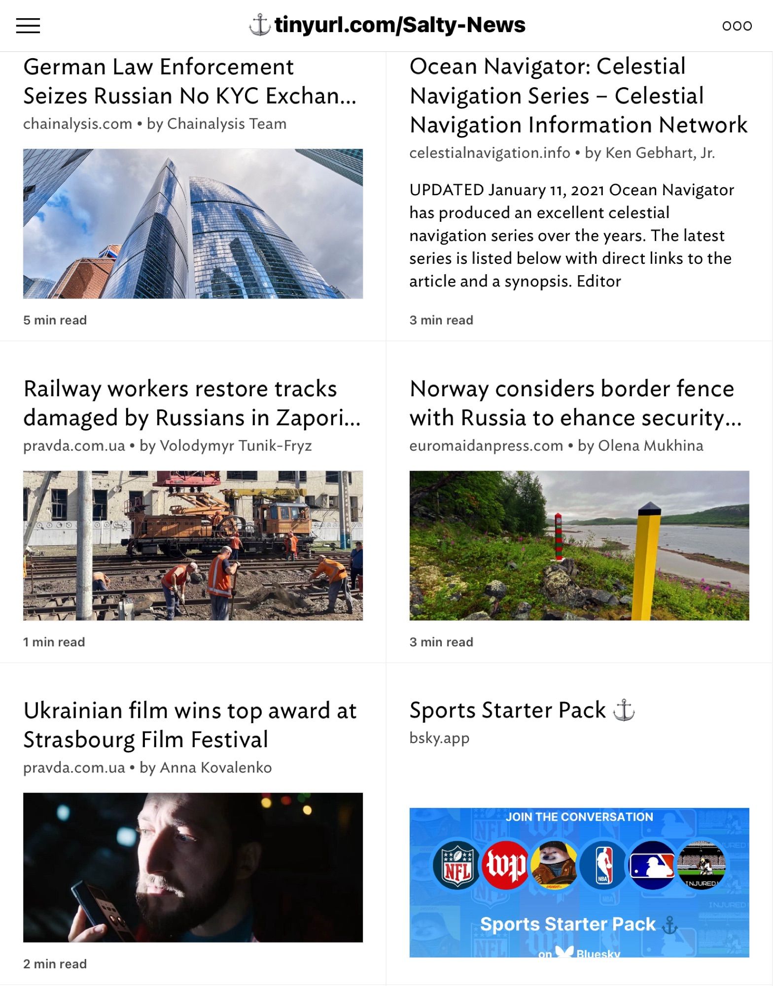 German Law Enforcement
 Seizes Russian No KYC Exchan...
 chainalysis.com • by Chainalysis Team
 5 min read
 #tinyurl.com/Salty-News
 000
 Ocean Navigator: Celestial
 Navigation Series - Celestial
 Navigation Information Network
 celestialnavigation.info • by Ken Gebhart, Jr.
 UPDATED January 11, 2021 Ocean Navigator
 has produced an excellent celestial
 navigation series over the years. The latest
 series is listed below with direct links to the
 article and a synopsis. Editor
 3 min read
 Railway workers restore tracks
 damaged by Russians in Zapori...
 pravda.com.ua • by Volodymyr Tunik-Fryz
 Norway considers border fence
 with Russia to ehance security...
 euromaidanpress.com • by Olena Mukhina
 1 min read
 3 min read
 Ukrainian film wins top award at
 Strasbourg Film Festival
 pravda.com.ua • by Anna Kovalenko
 Sports Starter Pack &
 bsky.app
 JOIN THE CONVERSATION
 NFL
 INJURED'
 Sports Starter Pack
 on
 Bluesky
 2 min read
