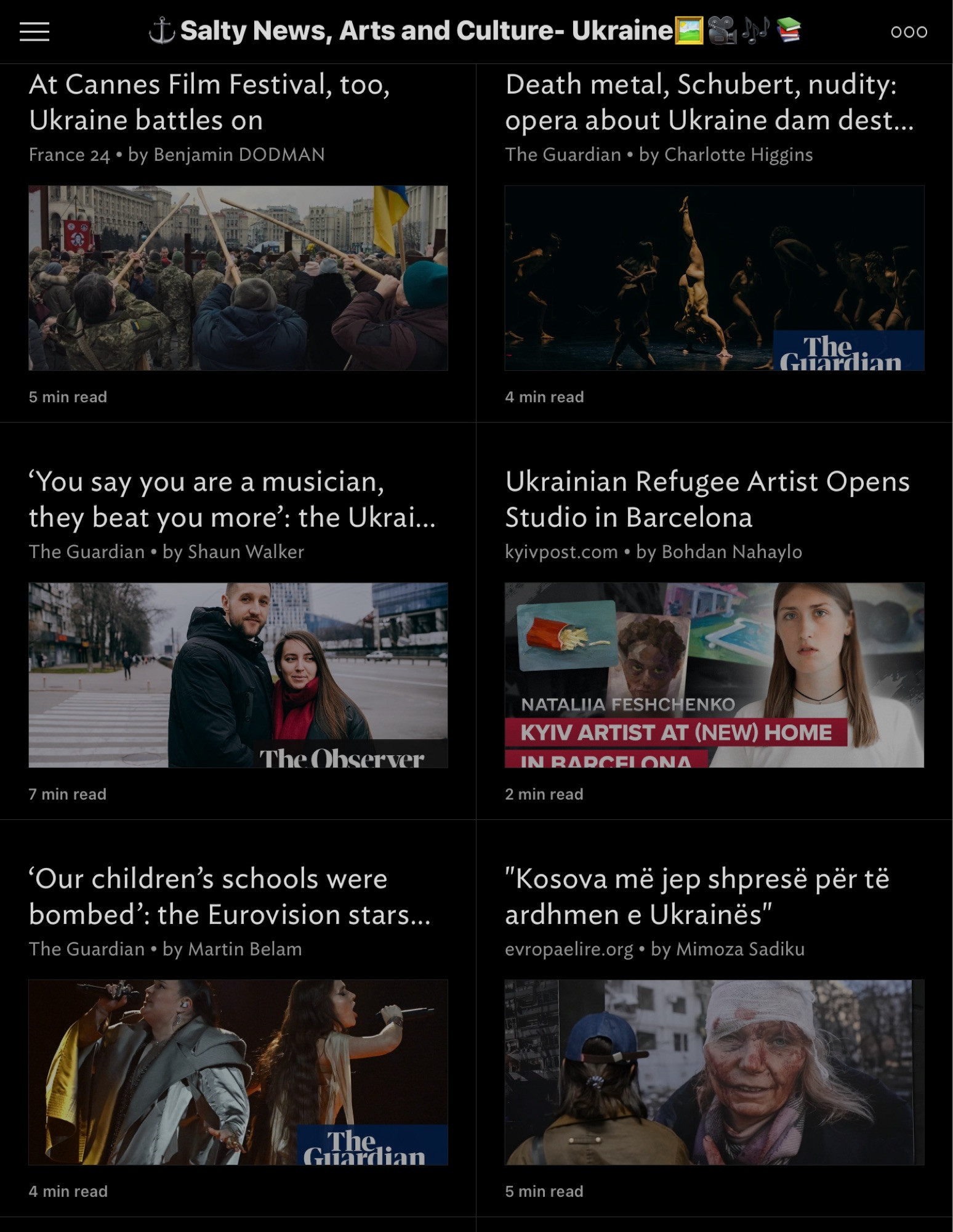 $ Salty News, Arts and Culture- Ukraine
 000
 At Cannes Film Festival, too,
 Death metal, Schubert, nudity:
 Ukraine battles on
 opera about Ukraine dam dest...
 France 24 • by Benjamin DODMAN
 The Guardian • by Charlotte Higgins
 The
 Guardian
 5 min read
 4 min read
 "You say you are a musician,
 they beat you more': the Ukrai...
 The Guardian • by Shaun Walker
 Ukrainian Refugee Artist Opens
 Studio in Barcelona
 kyivpost.com • by Bohdan Nahaylo
 The Observer
 7 min read
 NATALIIA FESHCHENKO
 KYIV ARTIST AT (NEW) HOME
 IN RADCFI ONA
 2 min read
 'Our children's schools were
 bombed': the Eurovision stars...
 The Guardian • by Martin Belam
 "Kosova me jep shpresë për të
 ardhmen e Ukrainës"
 evropaelire.org • by Mimoza Sadiku
 The
 Guardian
 4 min read
 5 min read