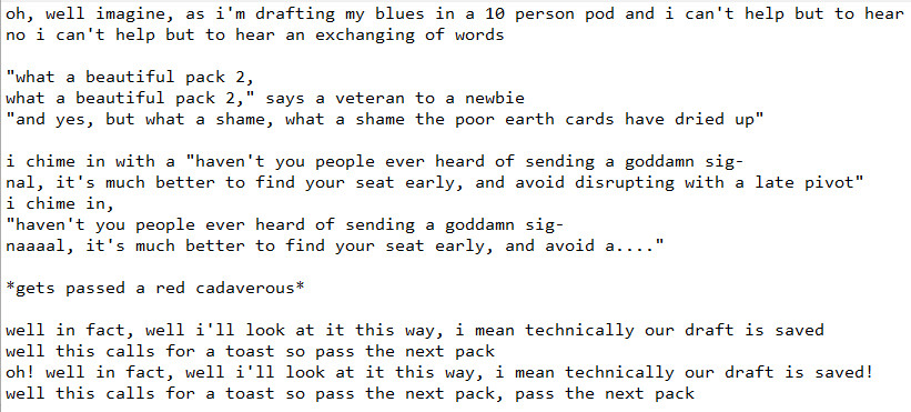 parody song lyrics to the tune of "I Write Sins Not Tragedies" by Panic! At The Disco:

oh, well imagine, as i'm drafting my blues in a 10 person pod and i can't help but to hear
no i can't help but to hear an exchanging of words

"what a beautiful pack 2,
what a beautiful pack 2," says a veteran to a newbie
"and yes, but what a shame, what a shame the poor earth cards have dried up"

i chime in with a "haven't you people ever heard of sending a goddamn sig-
nal, it's much better to find your seat early, and avoid disrupting with a late pivot"
i chime in,
"haven't you people ever heard of sending a goddamn sig-
naaaal, it's much better to find your seat early, and avoid a...."

*gets passed a red cadaverous*

well in fact, well i'll look at it this way, i mean technically our draft is saved
well this calls for a toast so pass the next pack
oh! well in fact, well i'll look at it this way, i mean technically our draft is saved!
well this calls for a toast so pass the next pack, pass the next pack