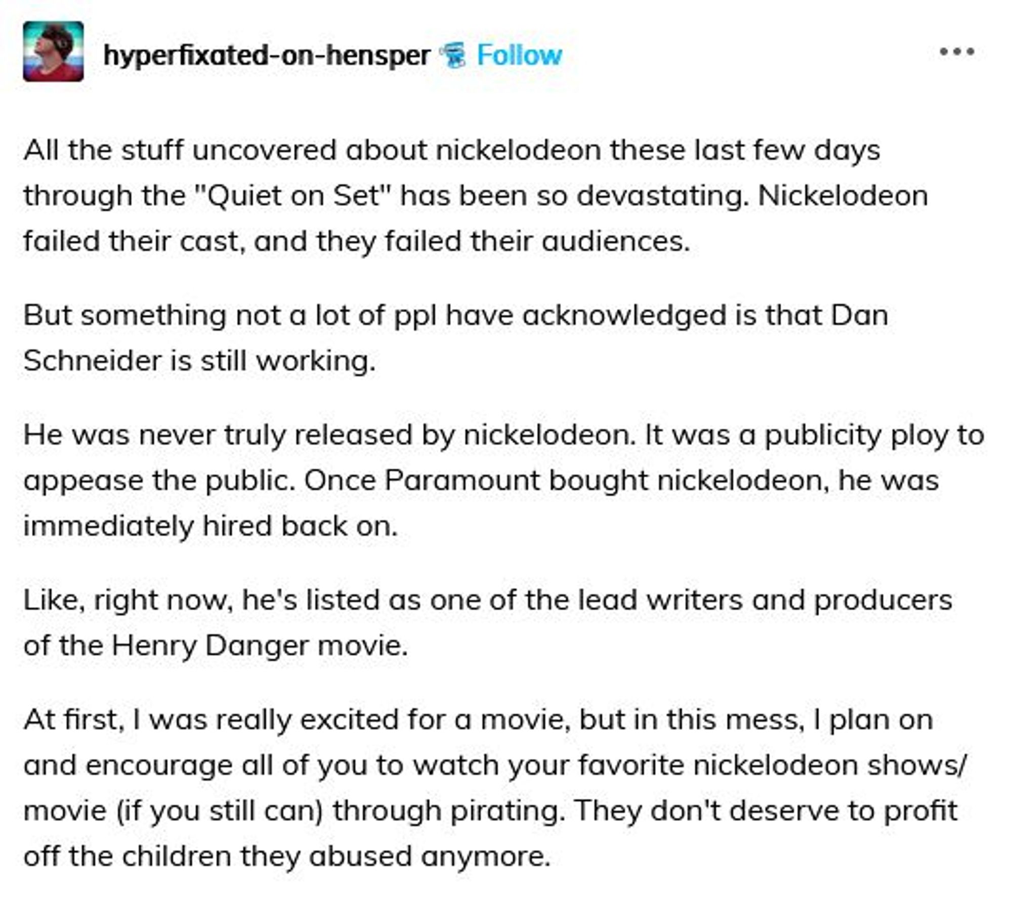 All the stuff uncovered about nickelodeon these last few days through the "Quiet on Set" has been so devastating. Nickelodeon failed their cast, and they failed their audiences.

But something not a lot of ppl have acknowledged is that Dan Schneider is still working.

He was never truly released by nickelodeon. It was a publicity ploy to appease the public. Once Paramount bought nickelodeon, he was immediately hired back on.

Like, right now, he's listed as one of the lead writers and producers of the Henry Danger movie.

At first, I was really excited for a movie, but in this mess, I plan on and encourage all of you to watch your favorite nickelodeon shows/movie (if you still can) through pirating. They don't deserve to profit off the children they abused anymore.