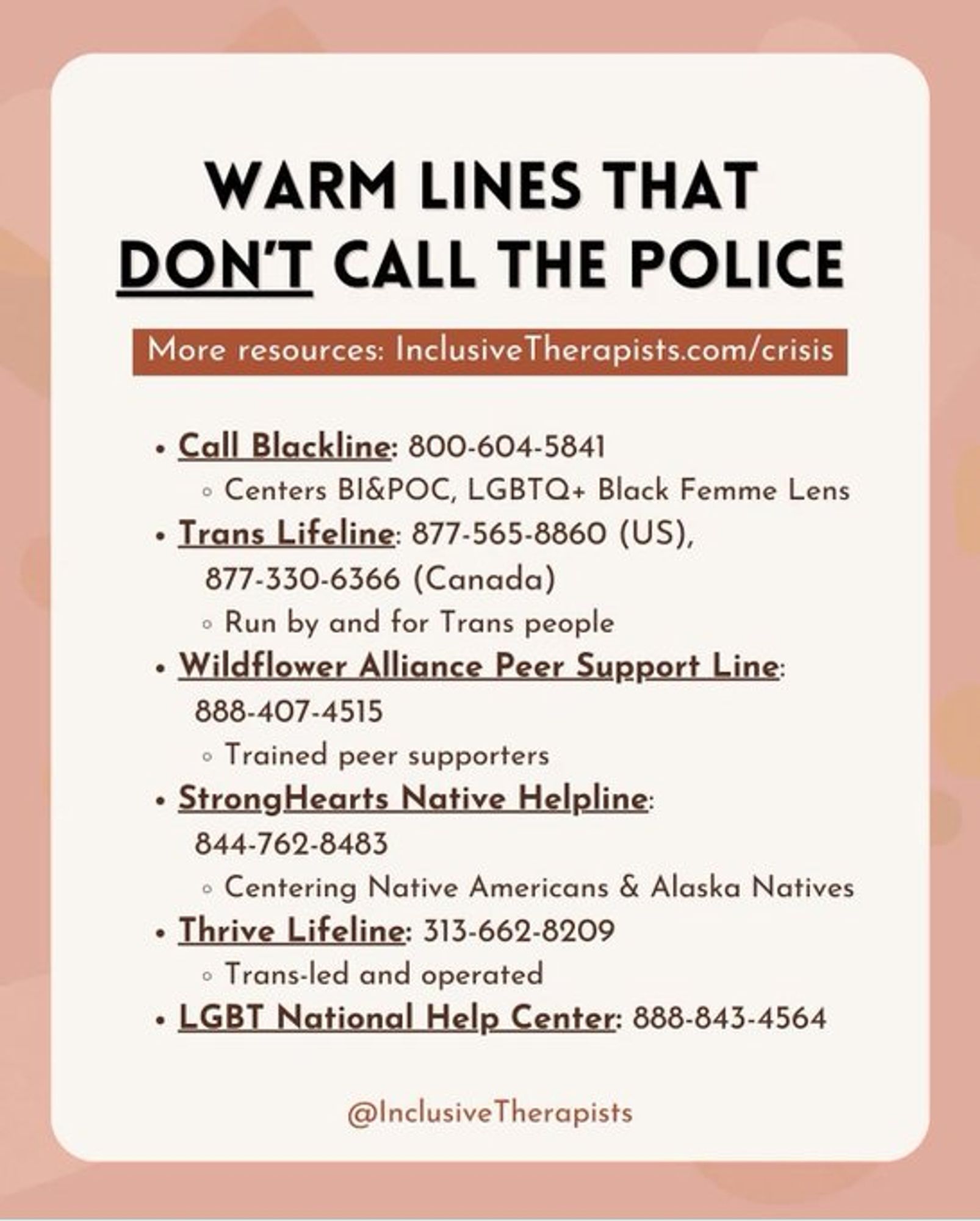 WARM LINES THAT DON'T CALL THE POLICE 

« Call Blackline: 800-604-5841 < Centers BI&POC, LGBTQ+ Black Femme Lens - 

Trans Lifeline: 877-565-8860 (US), 877-330-6366 (Canada) Run by and for Trans people « 

Wildflower Alliance Peer Support Line: 888-407-4515 = Trained peer supporters « 

StrongHearts Native Helpline: 844.762-8483 Centering Native Americans & Alaska Natives « 

Thrive Lifeline: 313-662-8209 Trans-led and operated « 

LGBT National Help Center: 888-843-4564 @InclusiveTherapists