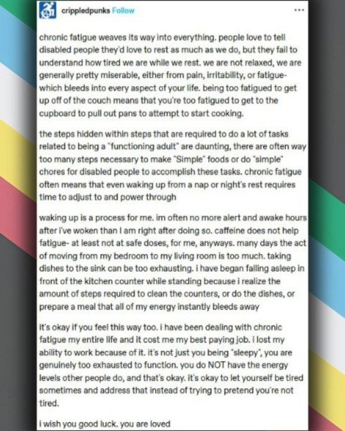 ( ID: Chronic fatigue weaves its way into everything. People love to tell disabled people they'd love to rest as much as we do, but they fail to understand how tired we are while we rest. We are not relaxed, we are generally pretty miserable, either from pain, irritability, or fatigued - which bleeds into every aspect of your life, being too fatigued to get up off the couch means that you're too fatigued to get to the cupboard to pull out pans to attempt to start cooking. 

The steps hidden within steps that are required to do a lot of tasks related to being a "functioning adult" are daunting, there are often way too many steps necessary to make "Simple" foods or do "simple" chores for disabled people to accomplish these tasks. Chronic fatigue often means that even waking up from a nap or night's rest requires time to adjust to and power through. 

Waking up is a process for me. I'm often o more alert and awake hours after I've woken than I am right after doing so. Caffeine does not help fatigue - at least not at safe doses, for me, anyways. Many days the act of moving from my bedroom to my living rom is too much. Taking dishes to the sink can be too exhausting. I have began falling asleep in front of the kitchen counter while standing because I realize the amount of steps required to clean the counters, or do the dishes, or prepare a meal that all of my energy instantly bleeds away. 

It's okay if you feel this way too. I have been dealing with chronic fatigue my entire life and it cost me my best paying job. I lost my ability to work because of it. It's not just you being "sleepy", you are genuinely too exhausted o function. You do NOT have the energy levels other people do, and that's okay. It's okay to let yourself be tired sometimes and address that instead of trying to pretend you're not tired. 

I with you good luck. You are loved. )