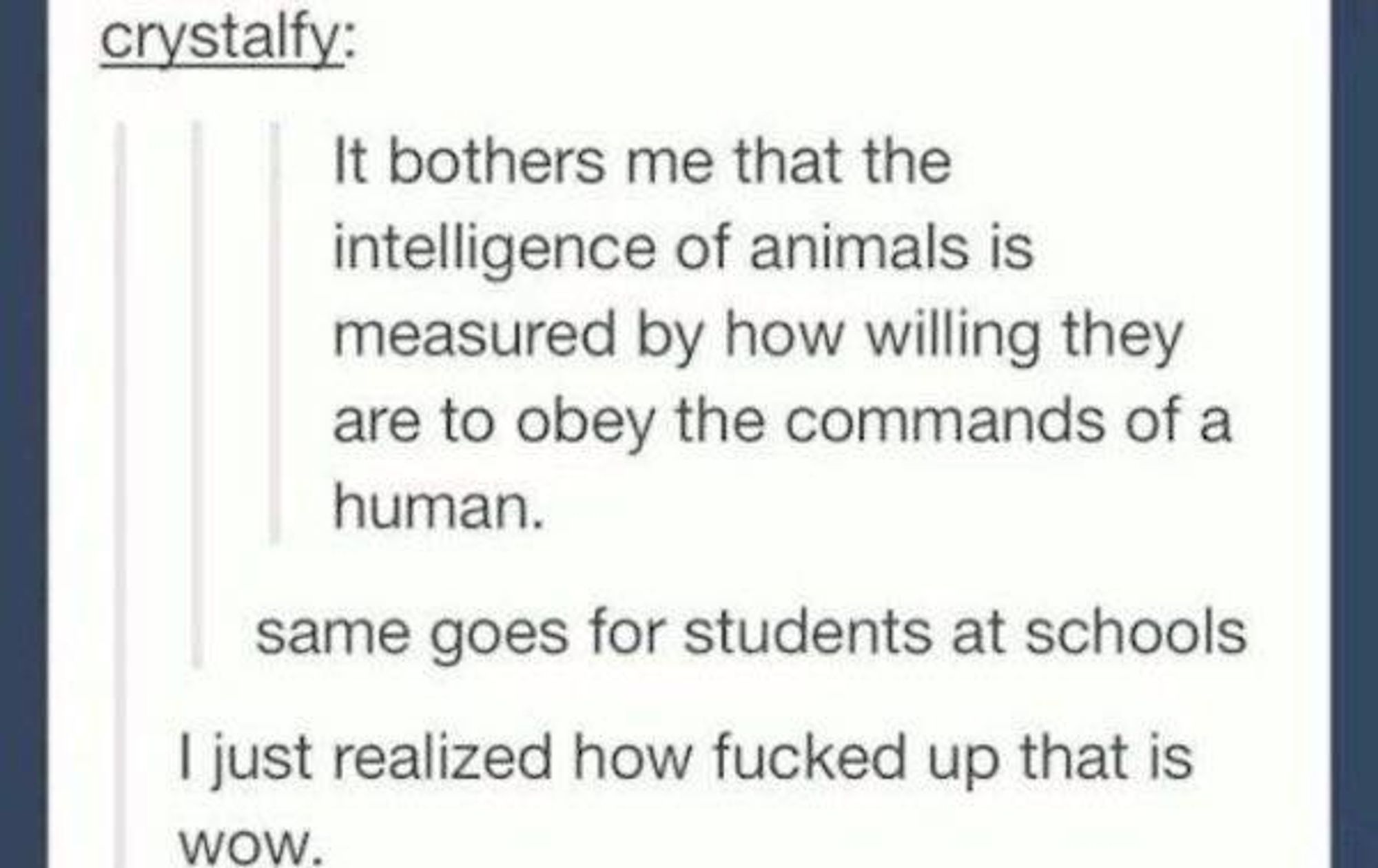 crystalfy: It bothers me that the intelligence of animals is measured by how willing they are to obey the commands of a human. 

same goes for students at schools 

| just realized how fucked up that is WOW.