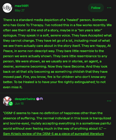Alt Text: There is a standard media depiction of a "healed" person. Someone who has Gone To Therapy. I've noticed this in a few works recently. We often see them at the end of a story, maybe in a "ten years later" epilogue. They speak in a soft, serene voice. They have Accepted what they cannot change. They have let go of a lot, including most of what we see them actually care about in the story itself. They are Happy, At Peace, in some non-descript way. They bare little resemble to the person we were actually shown. They bare little resemblance to any person. We were shown, as we usually are in stories, an agent, a desirer, someone becoming. Now they have Become. And they look back on all that silly becoming as something childish that they have moved past. Fire, you know, fire is for children who don't know any better. To be Healed is to have your fire rightly extinguished; to not even miss it. 

"DSM-5 seems to have no definition of happiness other than the absence of suffering. The normal individual in this book is tranquilized and bovine-eyed, mutely accepting everything in a sometimes painful world without ever feeling much in the way of anything about it." — Sam Kriss's review of the DSM-5 as a piece of surrealist literature