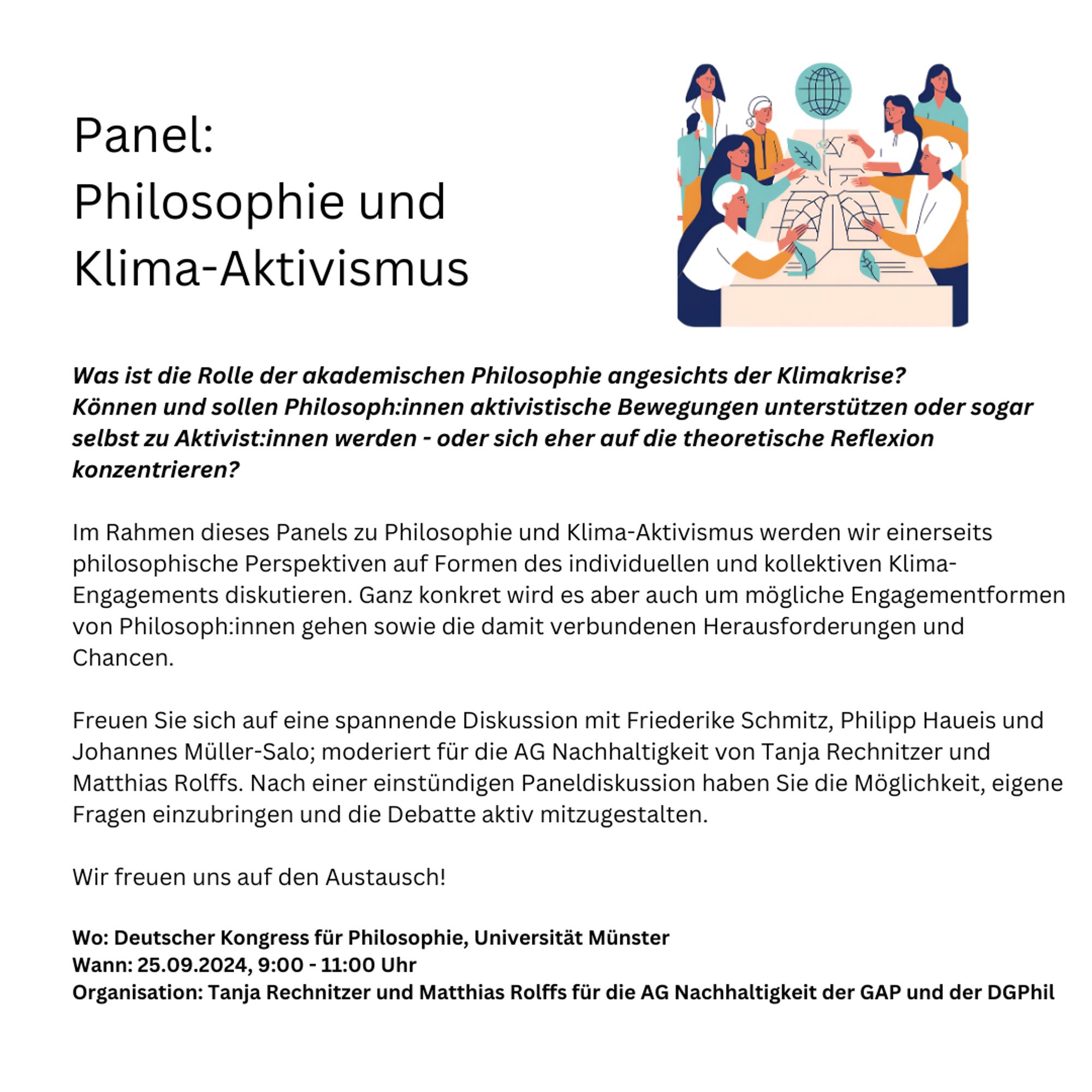 Was ist die Rolle der akademischen Philosophie angesichts der Klimakrise? Können und sollen Philosoph:innen aktivistische Bewegungen unterstützen oder sogar selbst zu Aktivist:innen werden - oder sich eher auf die theoretische Reflexion konzentrieren? 

Im Rahmen dieses Panels zu Philosophie und Klima-Aktivismus werden wir einerseits philosophische Perspektiven auf Formen des individuellen und kollektiven Klima-Engagements diskutieren. Ganz konkret wird es aber auch um mögliche Engagementformen von Philosoph:innen gehen sowie die damit verbundenen Herausforderungen und Chancen. 

Freuen Sie sich auf eine spannende Diskussion mit Friederike Schmitz, Philipp Haueis und Johannes Müller-Salo; moderiert für die AG Nachhaltigkeit von Tanja Rechnitzer und Matthias Rolffs. 

Nach einer einstündigen Paneldiskussion haben Sie die Möglichkeit, eigene Fragen einzubringen und die Debatte aktiv mitzugestalten. Wir freuen uns auf den Austausch!

25.9., 9:00, Deutscher Kongress für Philosophie Münster