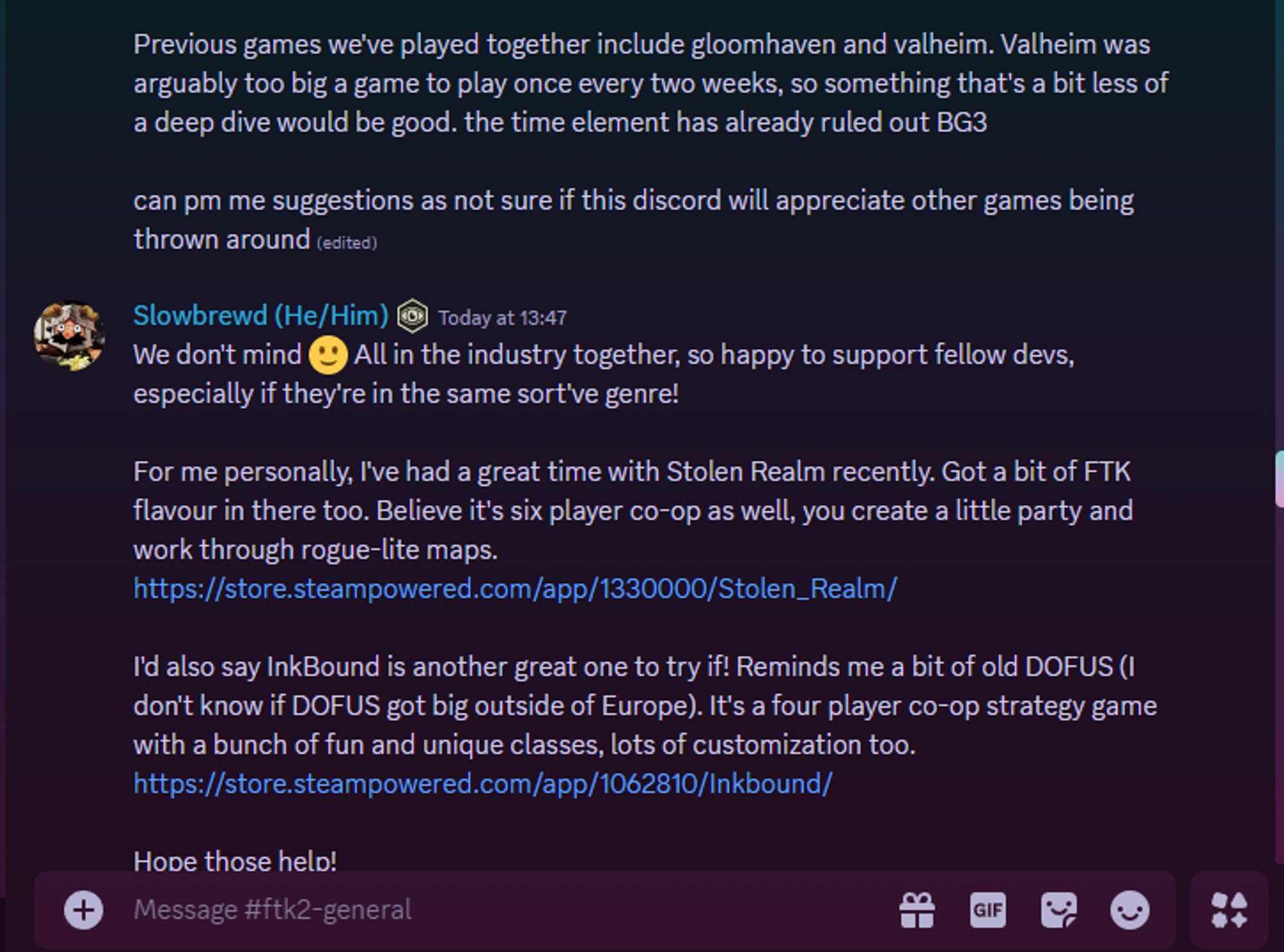 Discord message log from the For the King 2 general chat, first message reads: "Previous games we've played together include gloomhaven and valheim. Valheim was arguably too big a game to play once every two weeks, so something that's a bit less of a deep dive would be good. the time element has already ruled out BG3

can pm me suggestions as not sure if this discord will appreciate other games being thrown around"

My response reads: We don't mind 🙂 All in the industry together, so happy to support fellow devs, especially if they're in the same sort've genre!

For me personally, I've had a great time with Stolen Realm recently. Got a bit of FTK flavour in there too. Believe it's six player co-op as well, you create a little party and work through rogue-lite maps.

I'd also say InkBound is another great one to try if! Reminds me a bit of old DOFUS (I don't know if DOFUS got big outside of Europe). strategy game with a bunch of fun and unique classes, lots of customization too."