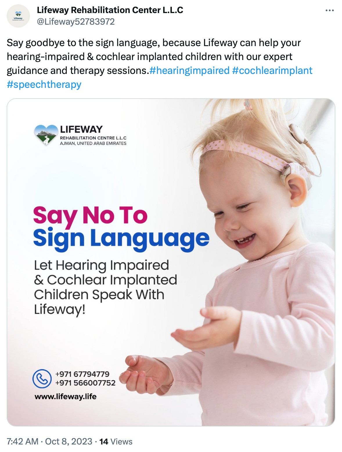 Screenshot of a tweet,

"Lifeway Rehabilitation Center L.L.C
@Lifeway52783972

Say goodbye to the sign language, because Lifeway can help your hearing-impaired & cochlear implanted children with our expert guidance and therapy sessions.#hearingimpaired #cochlearimplant #speechtherapy

LIFEWAY
REHABILITATION CENTRE L.L.C AJMAN, UNITED ARAB EMIRATES

Say No To
Sign Language
Let Hearing Impaired & Cochlear Implanted
Children Speak With Lifeway!

+971 67794779
+971 566007752
www.lifeway.life

7:42 AM • Oct 8, 2023 • 14 Views"

The image is of a small child with a cochlear implant.