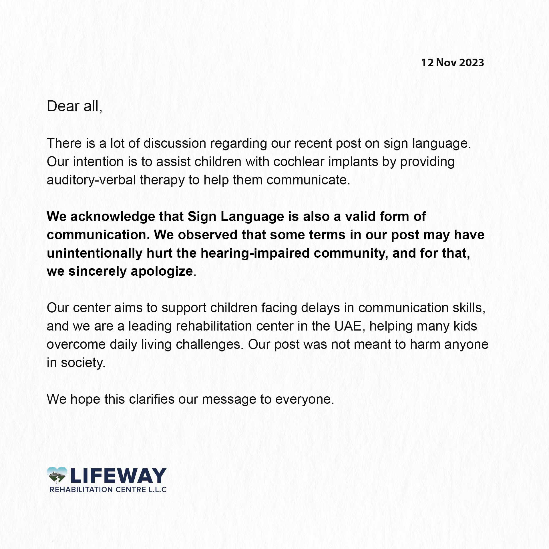 12 Nov 2023

Dear all,

There is a lot of discussion regarding our recent post on sign language.
Our intention is to assist children with cochlear implants by providing auditory-verbal therapy to help them communicate.

We acknowledge that Sign Language is also a valid form of communication. We observed that some terms in our post may have unintentionally hurt the hearing-impaired community, and for that, we sincerely apologize.

Our center aims to support children facing delays in communication skills, and we are a leading rehabilitation center in the UAE, helping many kids overcome daily living challenges. Our post was not meant to harm anyone in society.

We hope this clarifies our message to everyone.

LIFEWAY
REHABILITATION CENTRE L.L.C