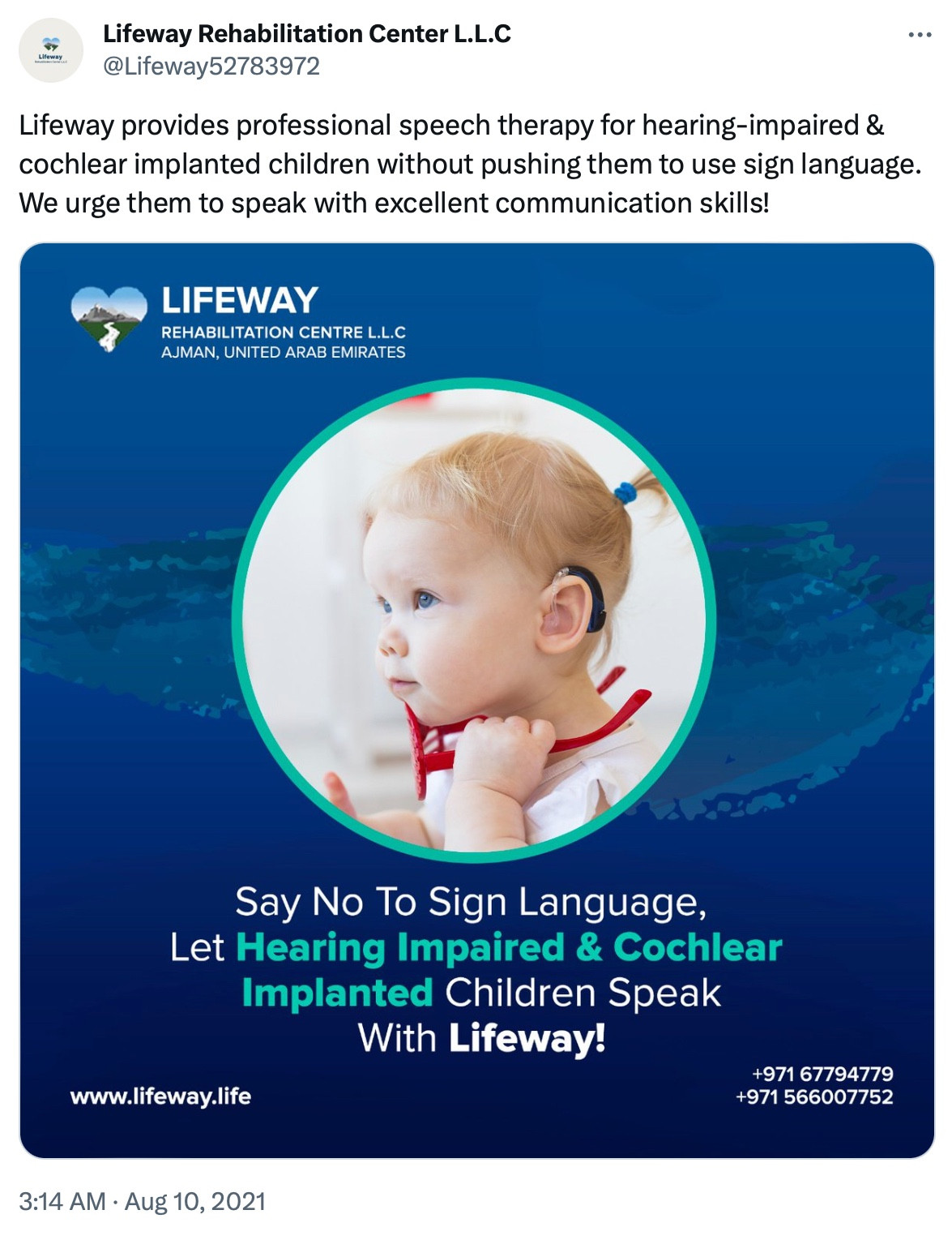 Lifeway Rehabilitation Center L.L.C
@Lifeway52783972

Lifeway provides professional speech therapy for hearing-impaired & cochlear implanted children without pushing them to use sign language. We urge them to speak with excellent communication skills!

IMAGE: A white girl (toddler) wearing a cochlear implant

LIFEWAY REHABILITATION CENTRE L.L.C AJMAN, UNITED ARAB EMIRATES

Say No To Sign Language, Let Hearing Impaired & Cochlear Implanted Children Speak With Lifeway!

www.lifeway.life

+971 67794779
+971 566007752