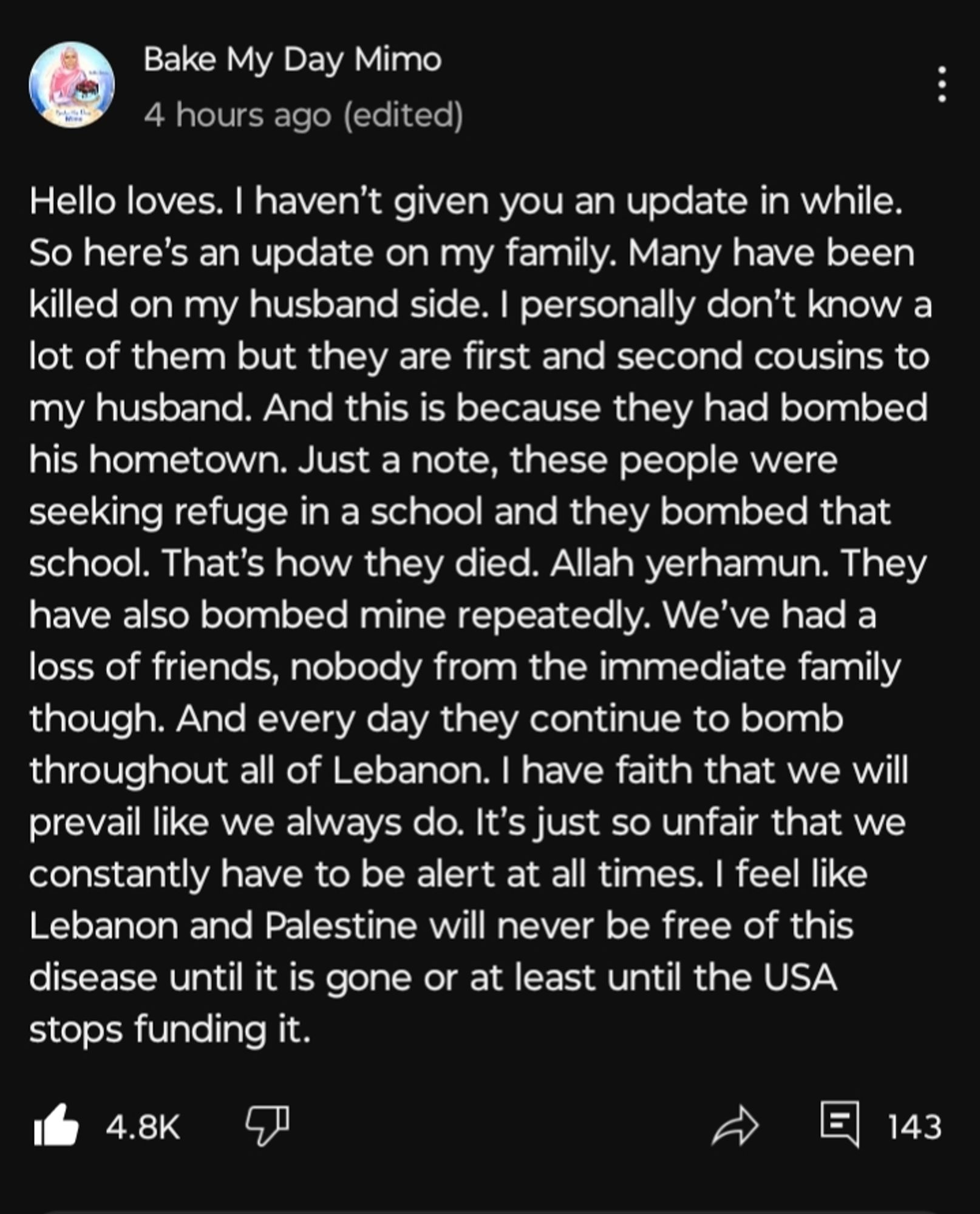 Hello loves. I haven't given you an update in a while. So here's an update on my family. Many have been killed on my husband side. I personally don't know a lot of them but they are first and second cousins to my husband. And this is because they had bombed his hometown. Just a note, these people were seeking refuge in a school and they bombed that school. That's how they died. Allah yerhamun. They have also bombed mine repeatedly. We've had a loss of friends, nobody from the immediate family though. And every day they continue to bomb throughout all of Lebanon. I have faith that we will prevail like we always do. It's just so unfair that we constantly have to be alert at all times. Lebanon and Palestine will never be free of this disease until it is gone or at least until the USA stops funding it. 
From YouTube Bake my Day Mimo.