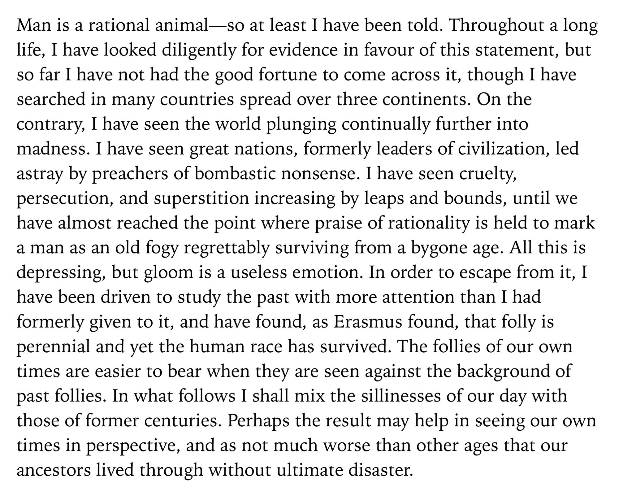 The opening paragraph from Russell’s essay “An Outline of Intellectual Rubbish”:
“Man is a rational animal-so at least I have been told. Throughout a long life, I have looked diligently for evidence in favour of this statement, but so far I have not had the good fortune to come across it, though I have searched in many countries spread over three continents. On the contrary, I have seen the world plunging continually further into madness. I have seen great nations, formerly leaders of civilization, led astray by preachers of bombastic nonsense. I have seen cruelty, persecution, and superstition increasing by leaps and bounds, until we have almost reached the point where praise of rationality is held to mark a man as an old fogy regrettably surviving from a bygone age. All this is depressing, but gloom is a useless emotion. In order to escape from it, I have been driven to study the past with more attention than I had formerly given to it, and have found, as Erasmus found, that folly is