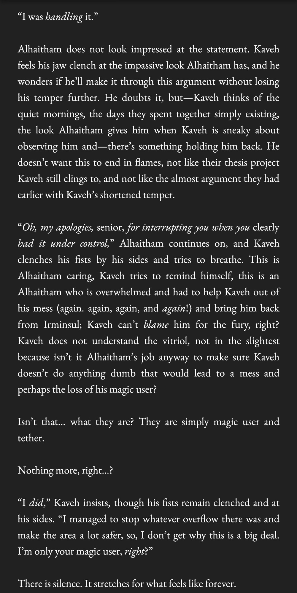 “I was handling it.”

Alhaitham does not look impressed at the statement. Kaveh feels his jaw clench at the impassive look Alhaitham has, and he wonders if he’ll make it through this argument without losing his temper further. He doubts it, but—Kaveh thinks of the quiet mornings, the days they spent together simply existing, the look Alhaitham gives him when Kaveh is sneaky about observing him and—there’s something holding him back. He doesn’t want this to end in flames, not like their thesis project Kaveh still clings to, and not like the almost argument they had earlier with Kaveh’s shortened temper. 

“Oh, my apologies, senior, for interrupting you when you clearly had it under control,” Alhaitham continues on, and Kaveh clenches his fists by his sides and tries to breathe. This is Alhaitham caring, Kaveh tries to remind himself, this is an Alhaitham who is overwhelmed and had to help Kaveh out of his mess (again. again, again, and again!) and bring him back from Irminsul; Kaveh can’t blame him for the fury, right? Kaveh does not understand the vitriol, not in the slightest because isn’t it Alhaitham’s job anyway to make sure Kaveh doesn’t do anything dumb that would lead to a mess and perhaps the loss of his magic user?

Isn’t that… what they are? They are simply magic user and tether. 

Nothing more, right…?

“I did,” Kaveh insists, though his fists remain clenched and at his sides. “I managed to stop whatever overflow there was and make the area a lot safer, so, I don’t get why this is a big deal. I’m only your magic user, right?”

There is silence. It stretches for what feels like forever.