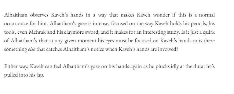 Alhaitham observes Kaveh’s hands in a way that makes Kaveh wonder if this is a normal occurrence for him. Alhaitham’s gaze is intense, focused on the way Kaveh holds his pencils, his tools, even Mehrak and his claymore sword; and it makes for an interesting study. Is it just a quirk of Alhaitham’s that at any given moment his eyes must be focused on Kaveh’s hands or is there something else that catches Alhaitham’s notice when Kaveh’s hands are involved? 

Either way, Kaveh can feel Alhaitham’s gaze on his hands again as he plucks idly at the dutar he’s pulled into his lap. 
