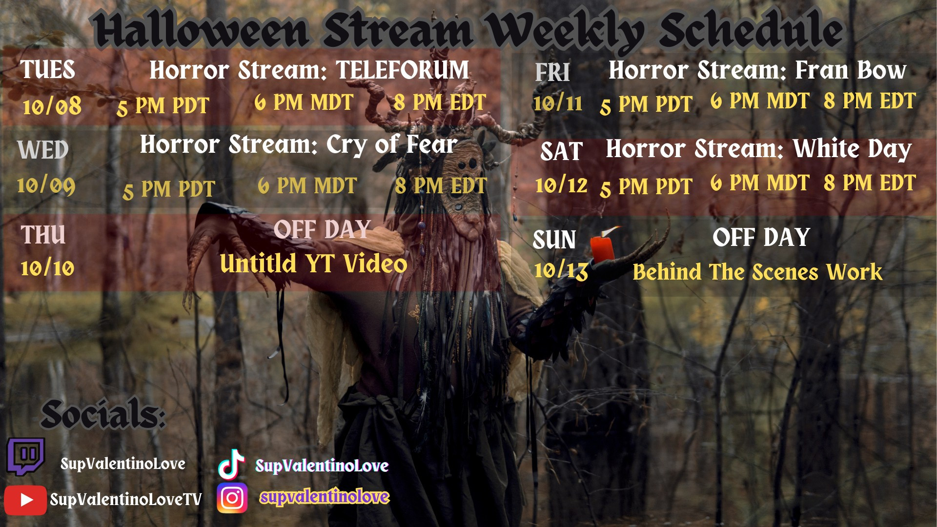 Image outlines my stream's schedule for this week starting today and includes my socials:

Tuesday 10/08: Horror Stream: TELEFORUM (5PM PDT / 6PM MDT / 8PM EDT)

Wednesday 10/09: Horror Stream: Cry of Fear (5PM PDT / 6PM MDT / 8PM EDT)

Thursday 10/10:  OFF DAY (Untitled YT Video upload)

Friday 10/11: Horror Stream: FRAN BOW (5PM PDT / 6PM MDT / 8PM EDT)

Saturday 10/12: Horror Stream: WHITE DAY (5PM PDT / 6PM MDT / 8PM EDT)

Sunday 10/13 OFF DAY (Behind The Scenes Work)

Socials:

Twitch: SupValentinoLove
YouTube: SupValentinoLoveTV
TikTok: SupValentinoLove
Instagram: SupValentinoLove