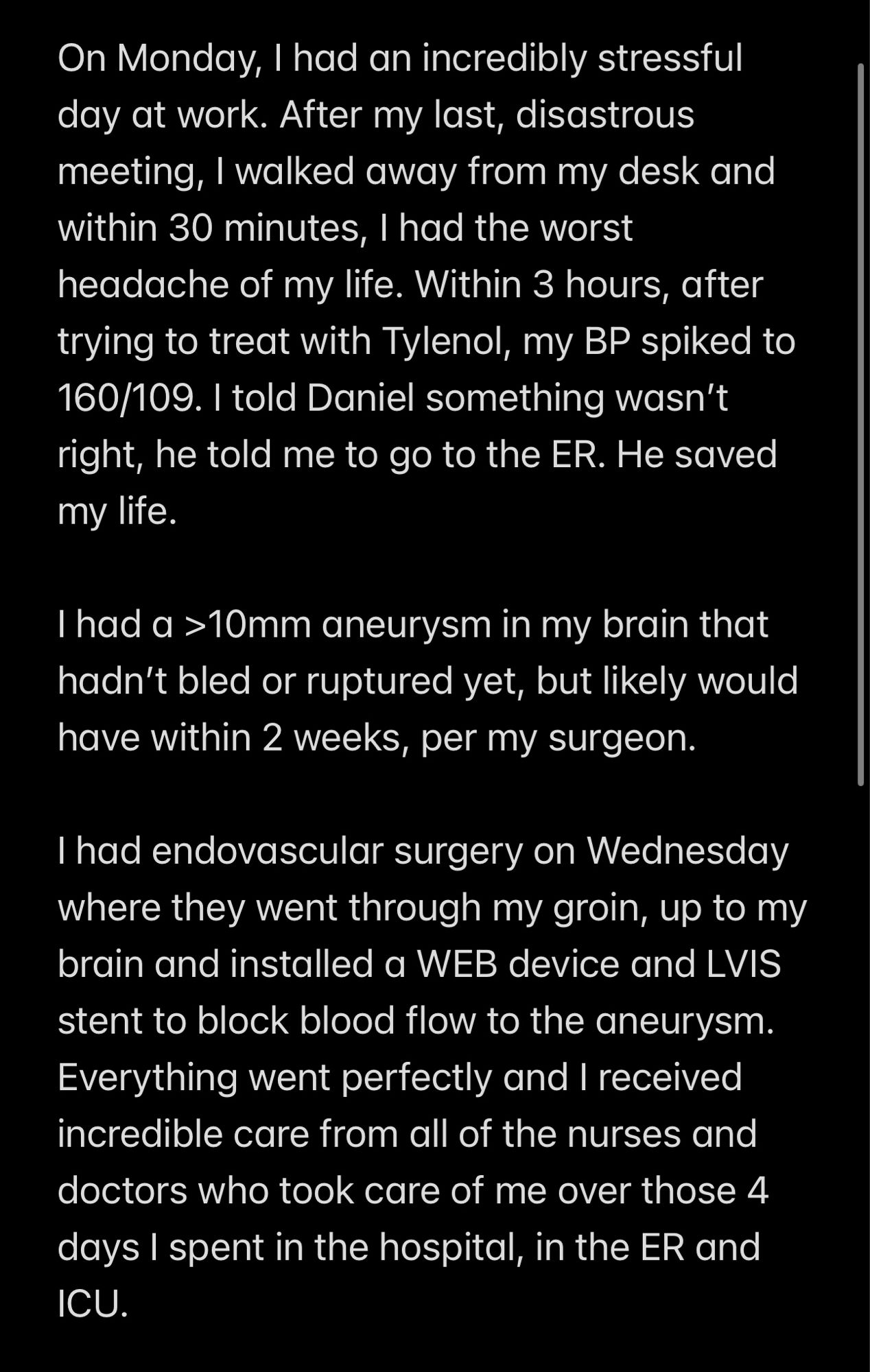 Screenshot of text:

On Monday, I had an incredibly stressful day at work. After my last, disastrous meeting, I walked away from my desk and within 30 minutes, I had the worst headache of my life. Within 3 hours, after trying to treat with Tylenol, my BP spiked to 160/109. I told Daniel something wasn’t right, he told me to go to the ER. He saved my life.

I had a >10mm aneurysm in my brain that hadn’t bled or ruptured yet, but likely would have within 2 weeks, per my surgeon.

I had endovascular surgery on Wednesday where they went through my groin, up to my brain and installed a WEB device and LVIS stent to block blood flow to the aneurysm. Everything went perfectly and I received incredible care from all of the nurses and doctors who took care of me over those 4 days I spent in the hospital, in the ER and ICU.