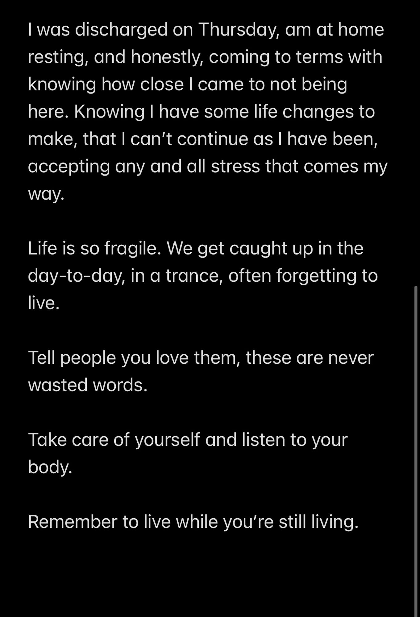 Screenshot of text (continued):

I was discharged on Thursday, am at home resting, and honestly, coming to terms with knowing how close I came to not being here. Knowing I have some life changes to make, that I can’t continue as I have been, accepting any and all stress that comes my way. 

Life is so fragile. We get caught up in the day-to-day, in a trance, often forgetting to live. 

Tell people you love them, these are never wasted words. 

Take care of yourself and listen to your body. 

Remember to live while you’re still living.