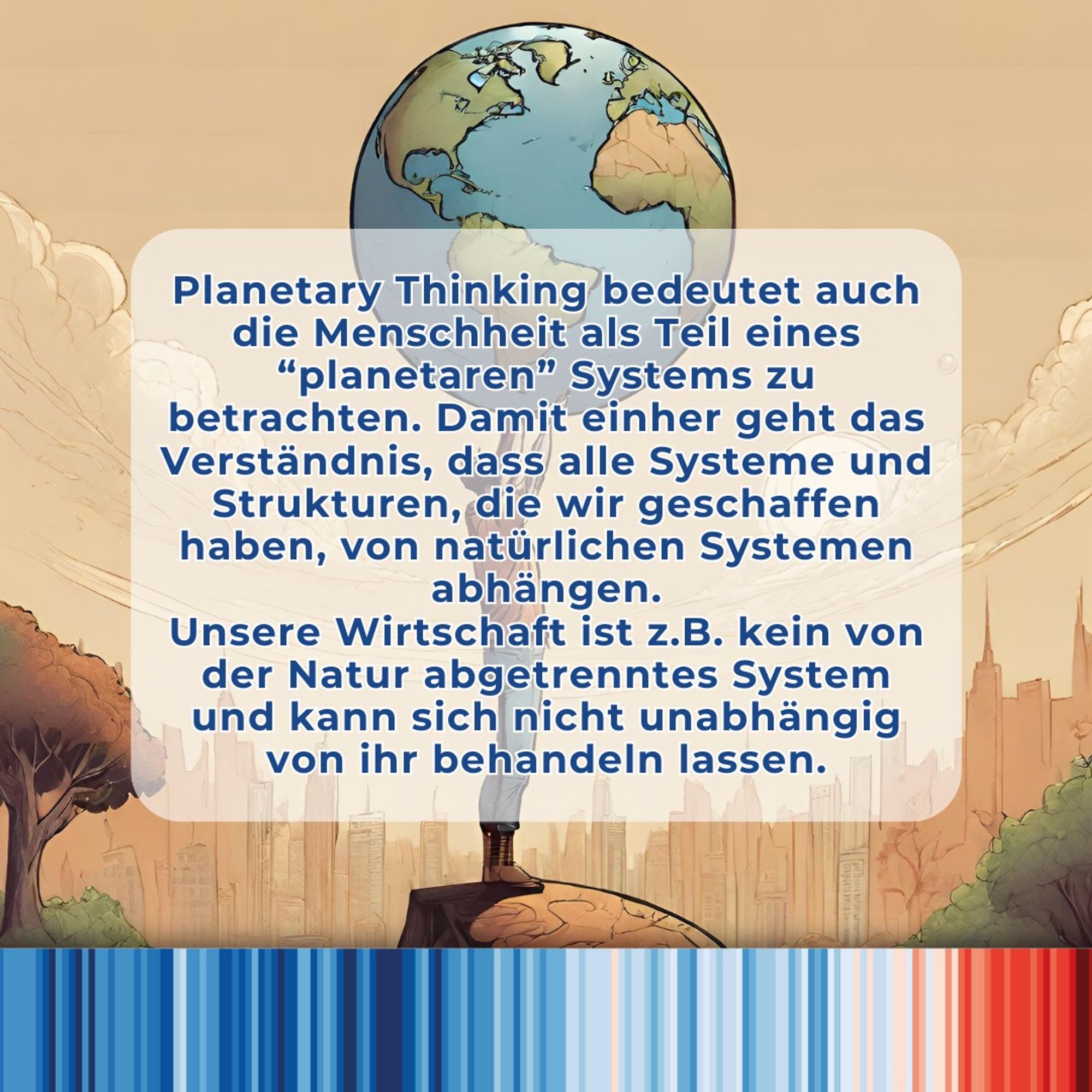 Mit der beginnenden Globalisierung in den 60er und 70er Jahren hat man begonnen zu erkennen, dass die Menschheit zu einer “Weltgemeinschaft” zusammenwächst - die ersten Bilder der Erde aus dem Weltall, verstärkter Handel schnellerer Transport und Kommunikation und die atomare Bedrohung haben dazu beigetragen. Dies führte dazu, dass manche Menschen “global” oder “kosmopolitisch” dachten, und Probleme aus der Perspektive der Menschheit betrachten und lösen wollten, anstatt aus der Perspektive einzelner Nationalstaaten.
Für Planetary Thinking geht es nicht nur darum, die Menscheit als Ganzes zu sehen, sondern auch als Teil eines “planetaren” Systems. Unsere Wirtschaft ist zum Beispiel kein von der Natur abgetrenntes System und kann sich nicht unabhängig von ihr behandeln lassen.