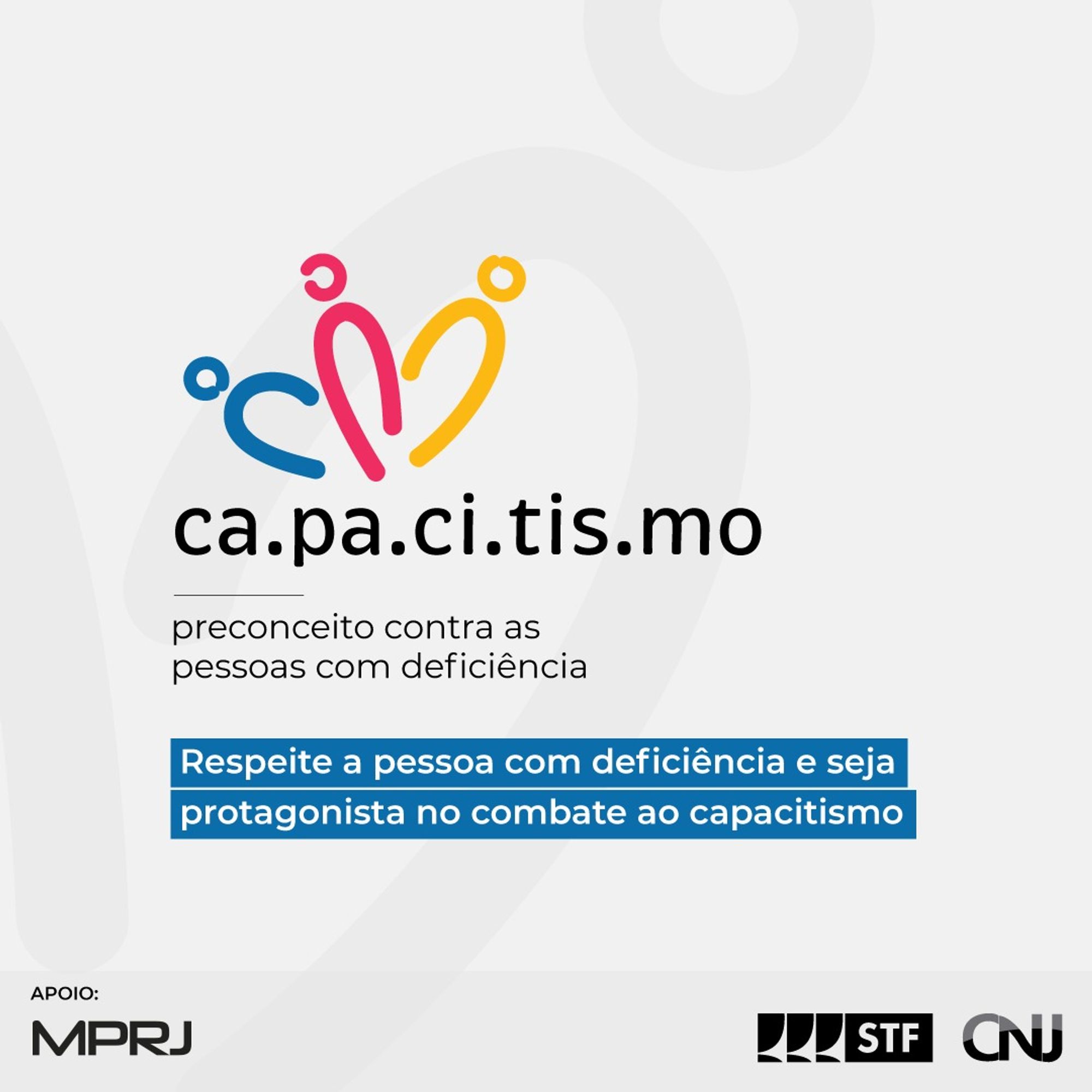 Sobre fundo cinza claro, a logo da campanha representada pela palavra CAPACITISMO separada por um ponto em cada sílaba. Acima da palavra, três formas com traços que simbolizam três pessoas, com cores azul, rosa e amarela, respectivamente. Abaixo o texto: Capacitismo: preconceito contra as pessoas com deficiência. Respeite a pessoa com deficiência e seja protagonista no combate ao capacitismo! Logo do STF e do CNJ.