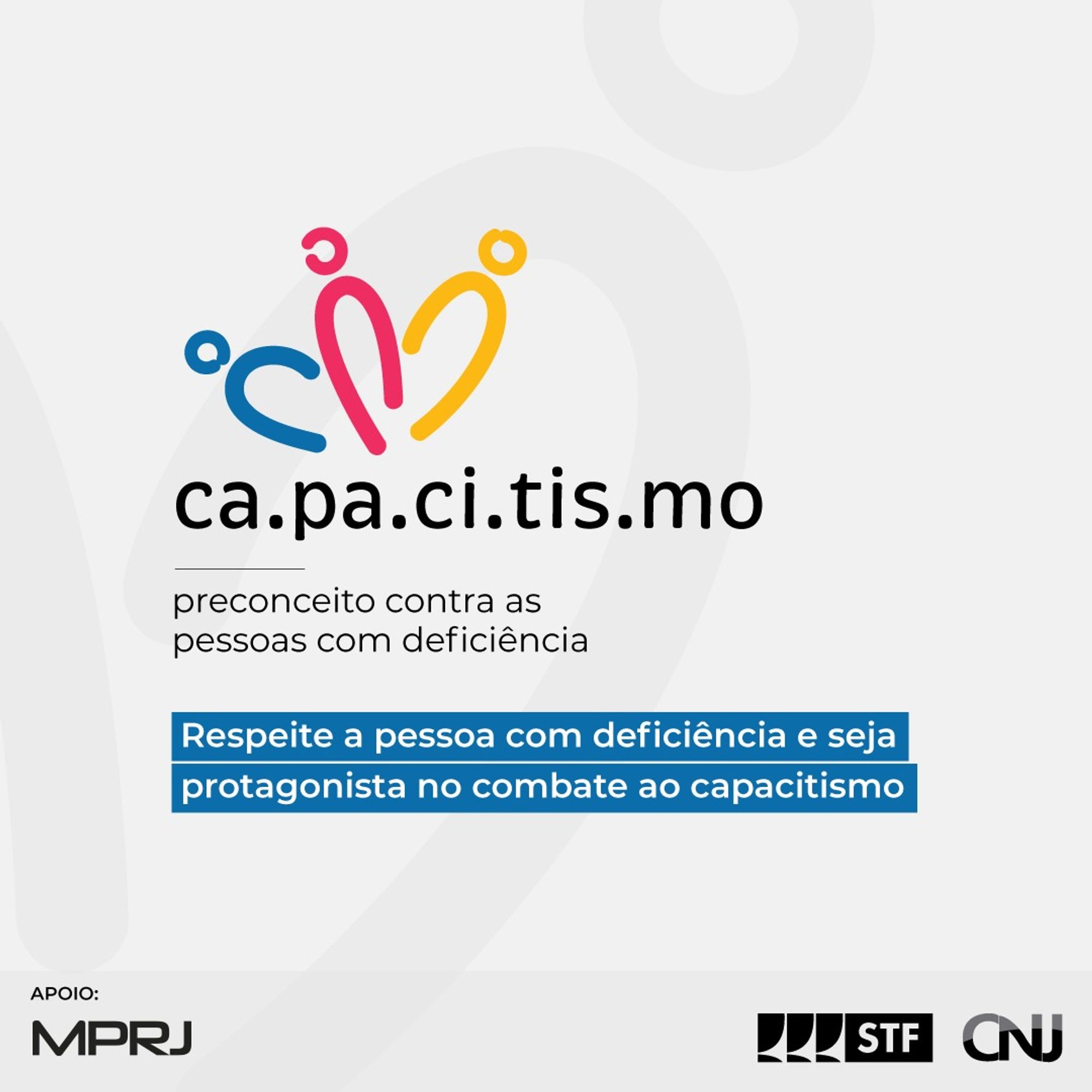 Sobre fundo cinza claro, a logo da campanha representada pela palavra CAPACITISMO separada por um ponto em cada sílaba. Acima da palavra, três formas com traços que simbolizam três pessoas, com cores azul, rosa e amarela, respectivamente. Abaixo o texto: Capacitismo: preconceito contra as pessoas com deficiência. Respeite a pessoa com deficiência e seja protagonista no combate ao capacitismo! Logo do STF e do CNJ.