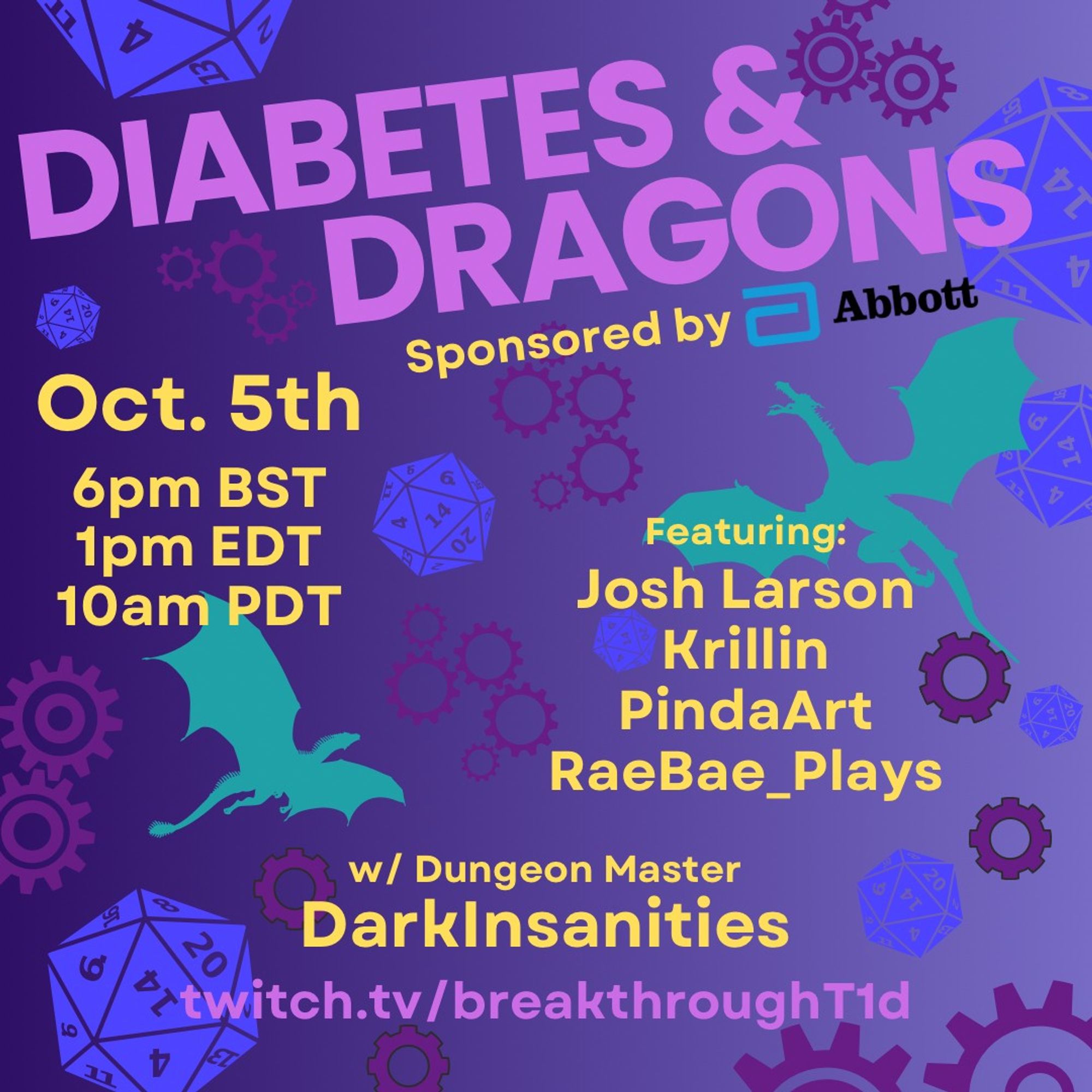 A purple background fading from darker on the left to pale on the right. There is a pattern of dice, dragons, and gears across the background.

Big lilac text saying Diabetes & Dragons is at the top, with a subtitle of Sponsored by Abbott, with Abbott's logo preceding their name.

Centre-left is yellow text showing October 5th, 6pm BST, 1pm EDT, 10am PDT.

Middle-right, in the same colour, it lists participants. Featuring: Josh Larson, Krillin, PindaArt, RaeBae_Plays, with each name on a  new line.

At the centre-bottom, in the yellow text it says With Dungeon Master DarkInsanities, and in the lilac text of the title, it has the Twitch stream address twitch.tv/breakthroughT1D.