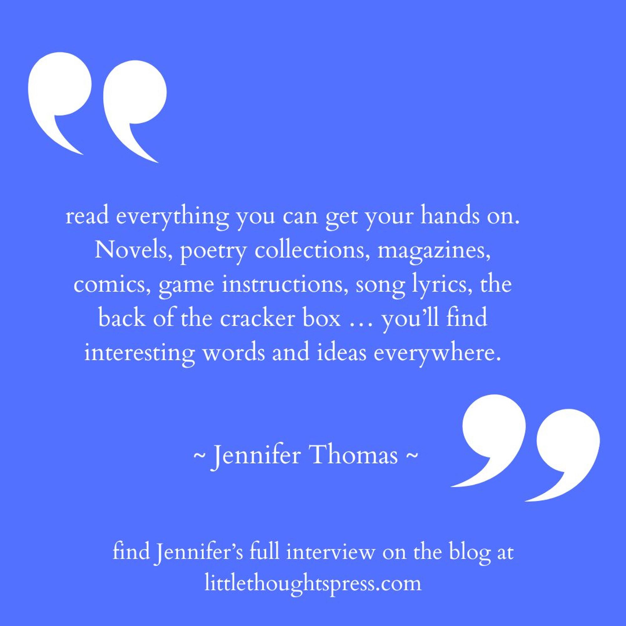 Blue square with large white quotation marks and white text that reads: 
read everything you can get your hands on.
Novels, poetry collections, magazines, comics, game instructions, song lyrics, the back of the cracker box ... you'll find interesting words and ideas everywhere.
~ Jennifer Thomas ~