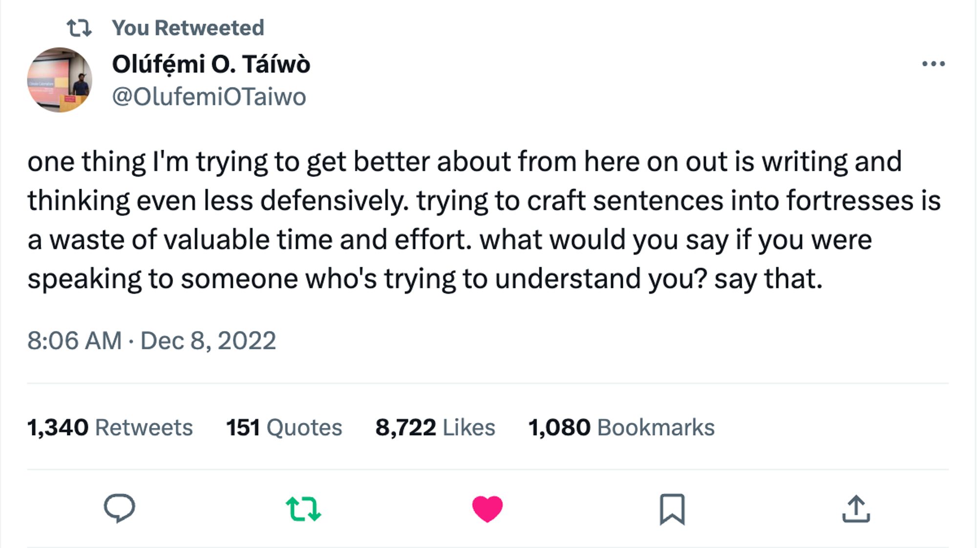 A screenshot of a tweet from Olúfẹ́mi O. Táíwò that reads: "one thing I'm trying to get better about from here on out is writing and thinking even less defensively. trying to craft sentences into fortresses is a waste of valuable time and effort. what would you say if you were speaking to someone who's trying to understand you? say that."