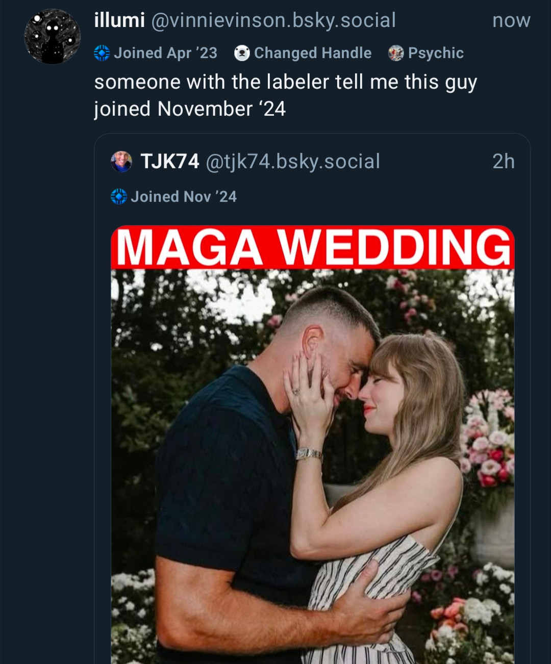 Screenshot of bluesky

Illumi: someone with the labeler tell me this guy joined November 24
Quoted post: labeled joined November 24
Weird bad meme of Taylor Swift and Kelce saying "maga wedding"
