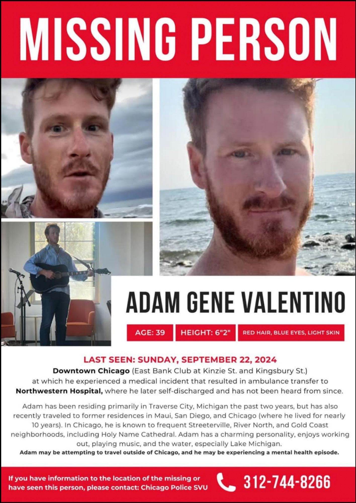 MISSING PERSON: ADAM GENE VALENTINO Age:39 Height 6'2" Red hair, Blue Eyes, Light skinned
LAST SEEN: SUNDAY, SEPTEMBER 22, 2024 Downtown Chicago (East Bank Club at Kinzie St. and Kingsbury St.) at which he experienced a medical incident that resulted in ambulance transfer to Northwestern Hospital, where he later self-discharged and has not been heard from since. Adam has been residing primarily in Traverse City, Michigan the past two years, but has also recently traveled to former residences in Maui, San Diego, and Chicago (where he lived for nearly 10 years). In Chicago, he is known to frequent Streeterville, River North, and Gold Coast neighborhoods, including Holy Name Cathedral. Adam has a charming personality, enjoys working out, playing music, and the water, especially Lake Michigan. Adam may be attempting to travel outside of Chicago, and he may be experiencing a mental health episode. If you have information to the location of the missing or have seen this person, please contact: Chicago Police SVU 312-744-8255