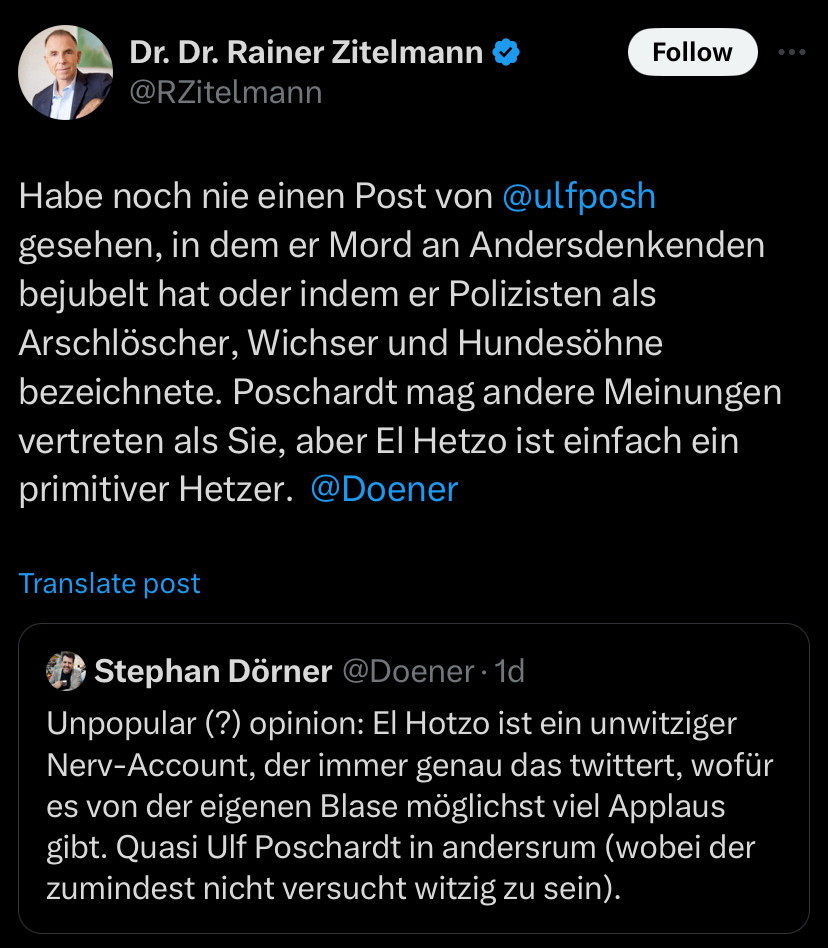 Dr. Dr. Rainer Zitelmann

Habe noch nie einen Post von @ulfposh gesehen, in dem er Mord an Andersdenkenden bejubelt hat oder indem er Polizisten als Arschlöscher, Wichser und Hundesöhne bezeichnete. Poschardt mag andere Meinungen vertreten als Sie, aber El Hetzo ist einfach ein primitiver Hetzer. @Doener

post
Stephan Dörner @Doener •1d
Unpopular (?) opinion: El Hotzo ist ein unwitziger Nerv-Account, der immer genau das twittert, wofür es von der eigenen Blase möglichst viel Applaus gibt. Quasi Ulf Poschardt in andersrum (wobei der zumindest nicht versucht witzig zu sein).