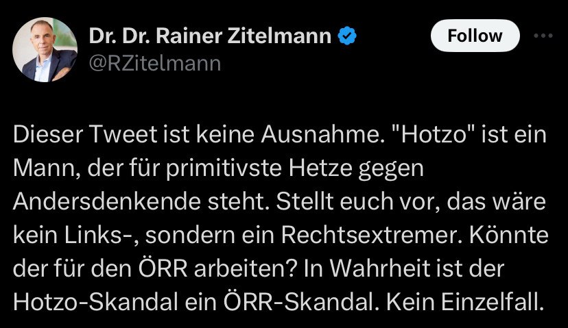 Dr. Dr. Rainer Zitelmann

Dieser Tweet ist keine Ausnahme. "Hotzo" ist ein Mann, der für primitivste Hetze gegen Andersdenkende steht. Stellt euch vor, das wäre kein Links-, sondern ein Rechtsextremer. Könnte der für den ÖRR arbeiten? In Wahrheit ist der Hotzo-Skandal ein ÖRR-Skandal. Kein Einzelfall.