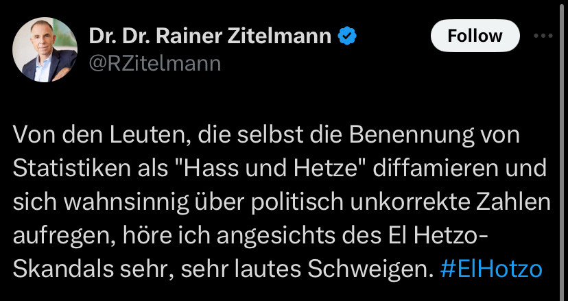 Dr. Dr. Rainer Zitelmann 

Von den Leuten, die selbst die Benennung von Statistiken als "Hass und Hetze" diffamieren und sich wahnsinnig über politisch unkorrekte Zahlen aufregen, höre ich angesichts des El Hetzo-Skandals sehr, sehr lautes Schweigen. #ElHotzo