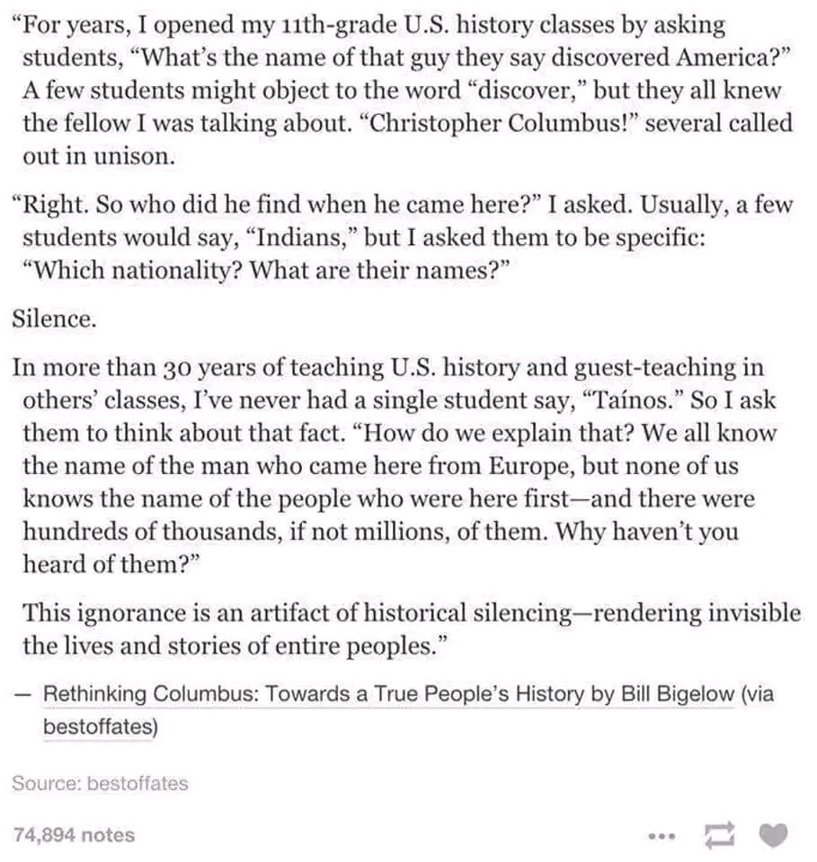 Story about a US history class. Teacher asks who discovered America and students answer Columbus. Teacher asks "Right. So who did he find when he came here?" Students answer Indians but can't name the tribe. Teacher tells them Taìnos. Then asks "How do we explain that? We all know the name of the man who came here from Europe, but none of us knows the name of the people who were here first ... Why haven't ypu heard of them? This ignorance is an artifact of historical silencing - rendering invisible the lives and stories of entire peoples." From Rethinking Columbus: towards a true people's hstory by Bill Bigelow via bestoffates