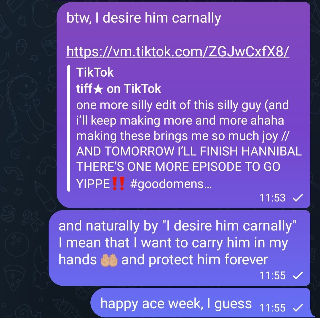 Screenshot of a conversation that reads:

>> btw, I desire him carnally

>> and naturally by "I desire him carnally" I mean that I want to carry him in my hands 🤲🏼 and protect him forever

>> happy ace week, I guess