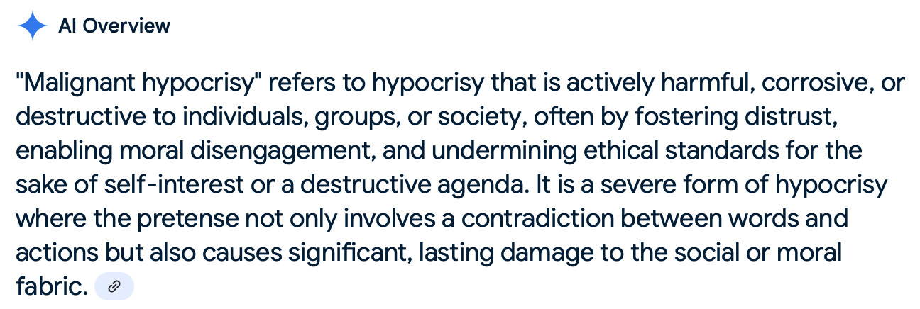(Google AI summary):  "Malignant hypocrisy" refers to hypocrisy that is particularly harmful or destructive because it not only undermines moral standards and trust but also encourages others to engage in similar immoral behavior by creating a sense of justification for doing so. This phenomenon can lead to widespread moral disengagement and a general erosion of ethical conduct, as people become desensitized to the conflict between stated beliefs and actions. 