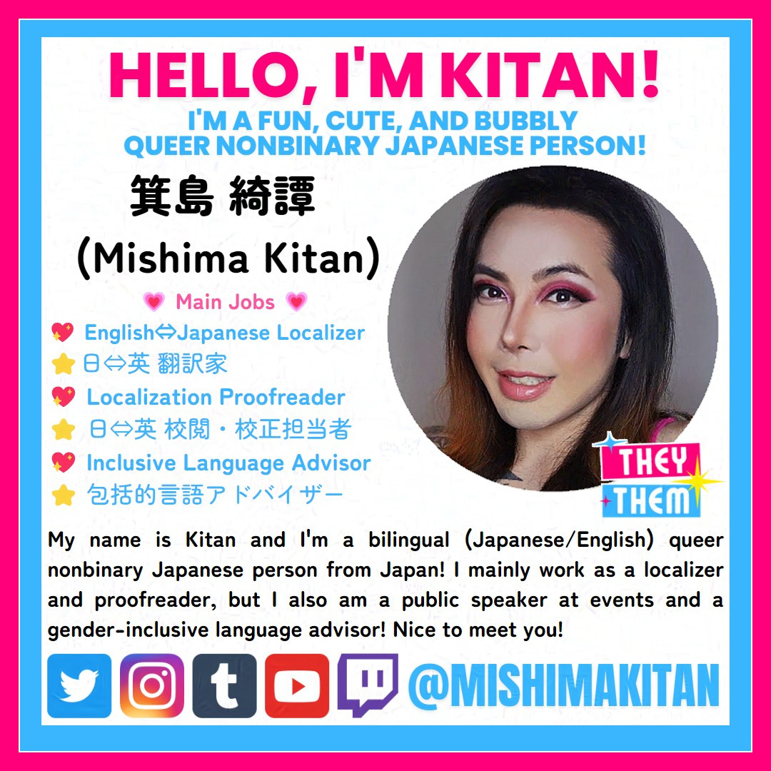 A square image with the following text: Hello, I'm Kitan! I'm a fun, cute, and bubbly queer nonbinary Japanese person! 

箕島 綺譚 
(Mishima Kitan)

💗 Main Jobs 💗 
💖 English⇔Japanese Localizer
⭐日⇔英 翻訳家
💖 Localization Proofreader
⭐ 日⇔英 校閲・校正担当者
💖 Inclusive Language Advisor
⭐ 包括的言語アドバイザー

My name is Kitan and I'm a bilingual (Japanese/English) queer nonbinary Japanese person from Japan! I mainly work as a localizer and proofreader, but I also am a public speaker at events and a gender-inclusive language advisor! Nice to meet you!

(There is a row of logo icons of the following social media on the left: Twitter, Instagram, Tumblr, YouTube, and Twitch, followed by the text @MISHIMAKITAN.)

Note:
This image uses Glaze to protect the image from AI image learning.