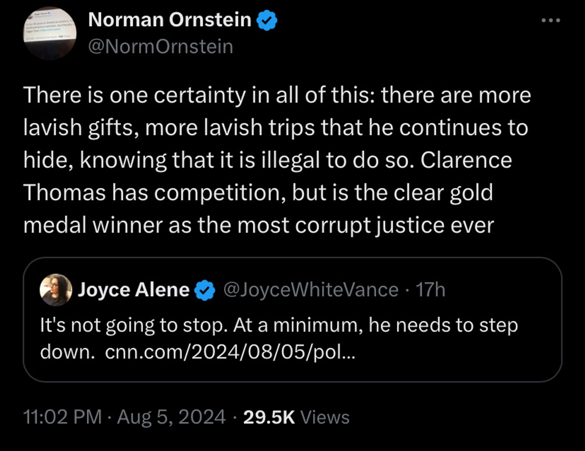 Norman Ornstein
@NormOrnstein
There is one certainty in all of this: there are more lavish gifts, more lavish trips that he continues to hide, knowing that it is illegal to do so. Clarence Thomas has competition, but is the clear gold medal winner as the most corrupt justice ever
Quote

Joyce Alene
@JoyceWhiteVance
·
17h
It's not going to stop. At a minimum, he needs to step down.  https://cnn.com/2024/08/05/politics/clarence-thomas-harlan-crow-hawaii-new-zealand/index.html?cid=ios_app
11:02 PM · Aug 5, 2024
·
31.7K
 Views