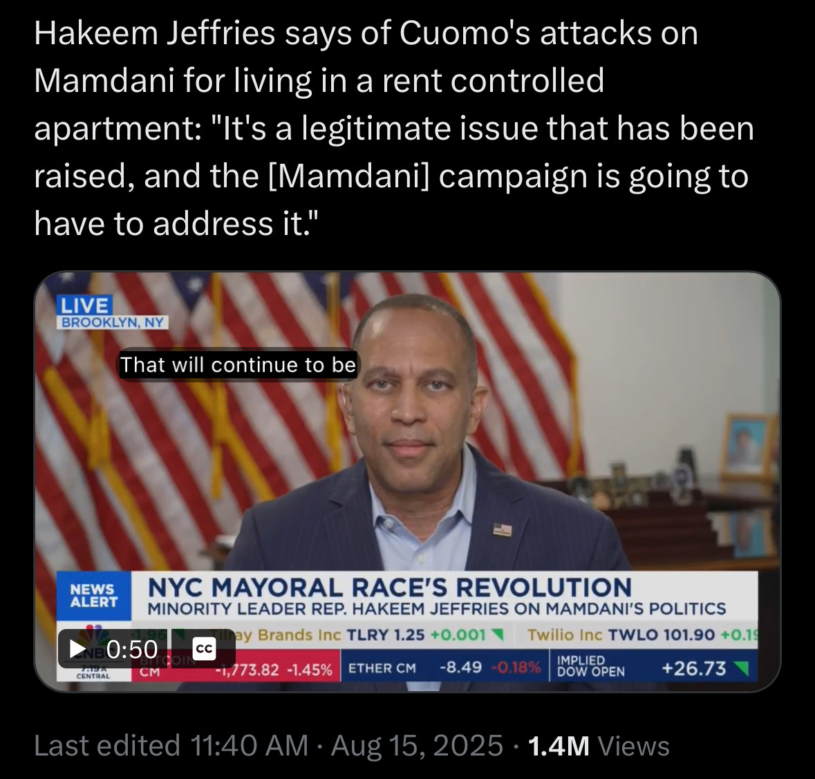 Hakeem Jeffries says of Cuomo's attacks on Mamdani for living in a rent controlled apartment: "It's a legitimate issue that has been raised, and the [Mamdani] campaign is going to have to address it."
LIVE
BROOKLYN, NY
That will continue to be
NEWS ALERT
ANE 0:50
CENTRAL
CM
NYC MAYORAL RACE'S REVOLUTION
MINORITY LEADER REP. HAKEEM JEFFRIES ON MAMDANI'S POLITICS
may Brands Inc TLRY 1.25 +0.001 T
Twilio Inc TWLO 101.90 +0.19
CC
1,773.82 -1.45%-
ETHER CM
-8.49 -0.18%
IMPLIED
DOW OPEN
+26.73
Last edited 11:40 AM • Aug 15, 2025 • 1.4M Views
