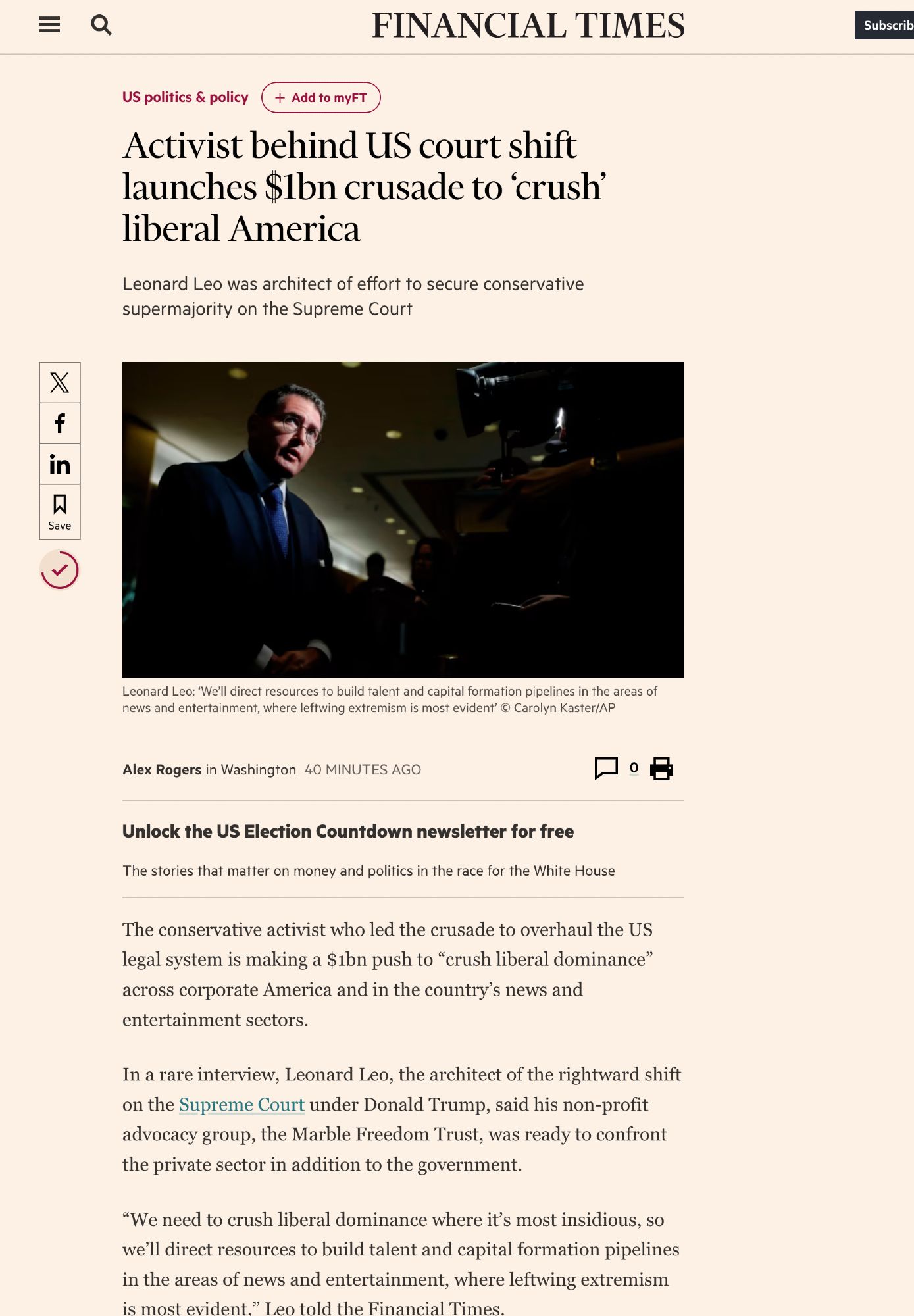 US politics & policyAdd to myFT
Activist behind US court shift launches $1bn crusade to ‘crush’ liberal America
Leonard Leo was architect of effort to secure conservative supermajority on the Supreme Court
Leonard Leo
Leonard Leo: ‘We’ll direct resources to build talent and capital formation pipelines in the areas of news and entertainment, where leftwing extremism is most evident’ © Carolyn Kaster/AP
Activist behind US court shift launches $1bn crusade to ‘crush’ liberal America on x (opens in a new window)
Activist behind US court shift launches $1bn crusade to ‘crush’ liberal America on facebook (opens in a new window)
Activist behind US court shift launches $1bn crusade to ‘crush’ liberal America on linkedin (opens in a new window)
Save
current progress 73%
Alex Rogers in Washington 40 minutes ago
0
Print this page
Unlock the US Election Countdown newsletter for free
The stories that matter on money and politics in the race for the White House
The conservative activist who led the