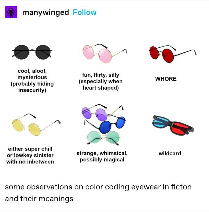 A screenshot of a Tumblr post with a image.
The image has 6 different glasses/shades in different places, under every one there's a description.
In order from left to right: black lens, under it says "cool, aloof, mysterious ( probably hiding insecurity ) ". Pink lens, " fun, flirty, silly ( specially when. Heart shaped ) ". Red lens, " WHORE ". Yellow lens, "either super chill or low-key sinister with no in-between ". Violet/Blue/Green lens " strange, whimsical, possibly magical ". Cinema lens (the one's with a lens blue and the other red) " wildcard ".