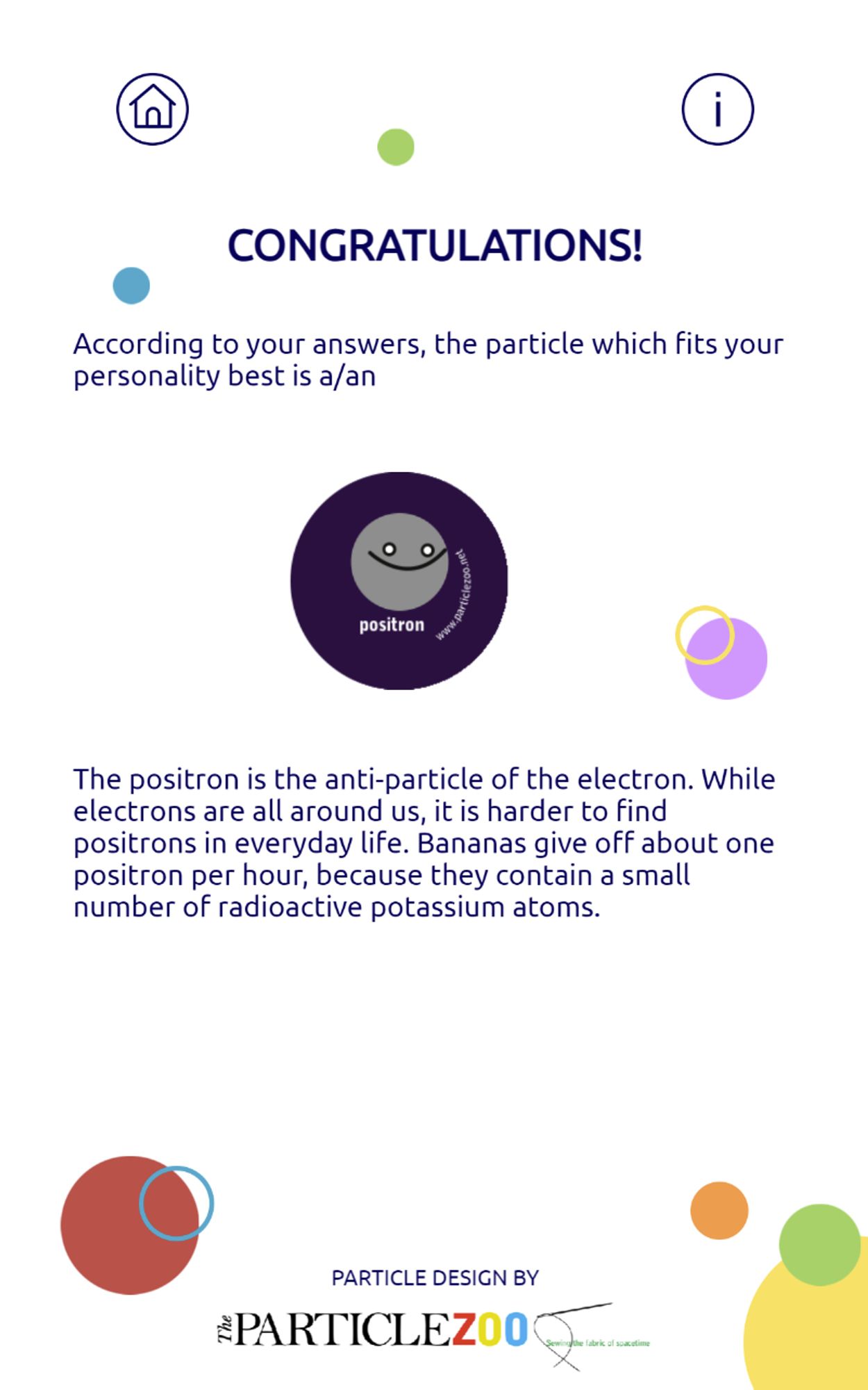 Congratulations!  According to your answers, the particle which fits your personality best is a POSITRON.  The positron is the anti-particle of the electron.  While electrons are all around us, it is harder to find positrons in everyday life.  Bananas give off about one positron per hour, because they contain a small number of radioactive potassium atoms.  Particle Design by The Particle Zoo