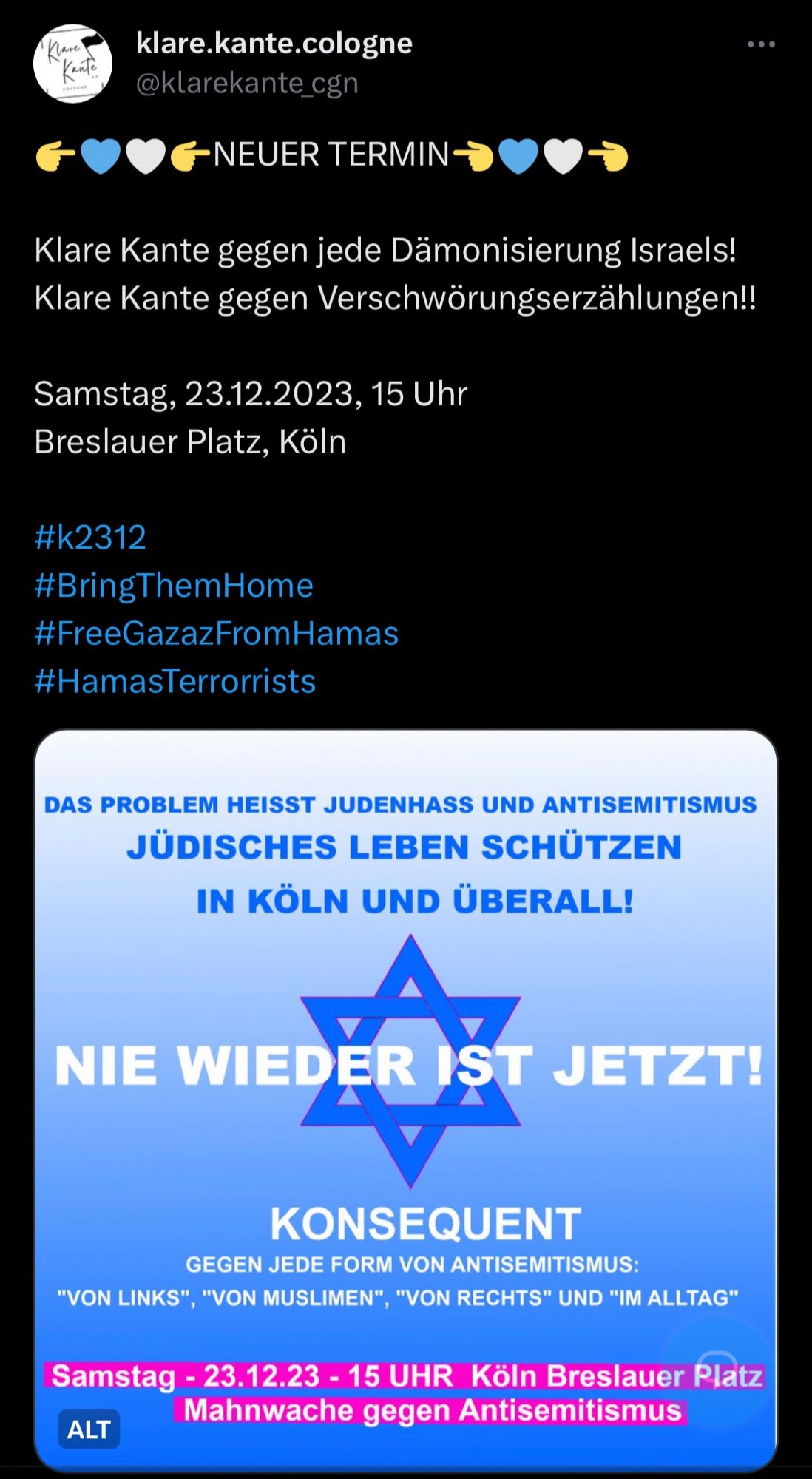 Screenshot von Klare Kante Twitter:
» 👉💙🤍👉NEUER TERMIN👈💙🤍👈

Klare Kante gegen jede Dämonisierung Israels!
Klare Kante gegen Verschwörungserzählungen!!

Samstag, 23.12.2023, 15 Uhr
Breslauer Platz, Köln

#k2312
#BringThemHome
#FreeGazazFromHamas
#HamasTerrorrists«

Der Text steht im Tweet und auf einer blauen Texttafel mit Davidstern im Hintergrund.