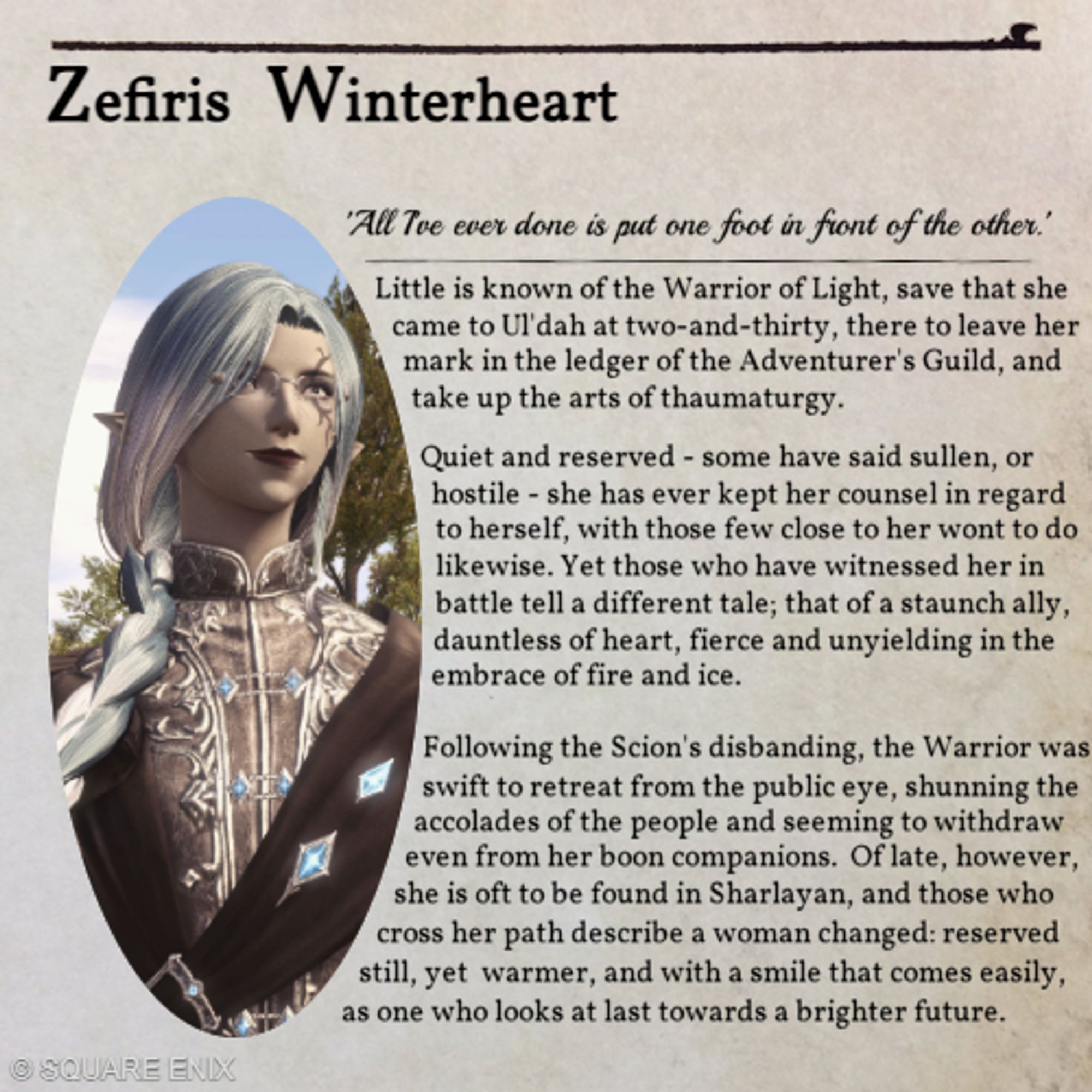 An image in the style of the Encyclopedia Eorzea. 'Zefiris Winterheart - "All I've ever done is out one foot in front of the other." '

'Little is known of the Warrior of Light, save that she came to Ul'dah at two-and-thirty, there to leave her mark in the ledger of the Adventurer's Guild,. and take up the arts of thaumaturgy.

Quiet and reserved - some have said sullen, or hostile - she has ever kept her counsel in regards to herself, with those few close to her wont to do likewise. Yet those who have witnessed her in battle tell a different tale; that of a staunch ally, dauntless of heart, fierce and unyielding in the embrace of fire and ice.