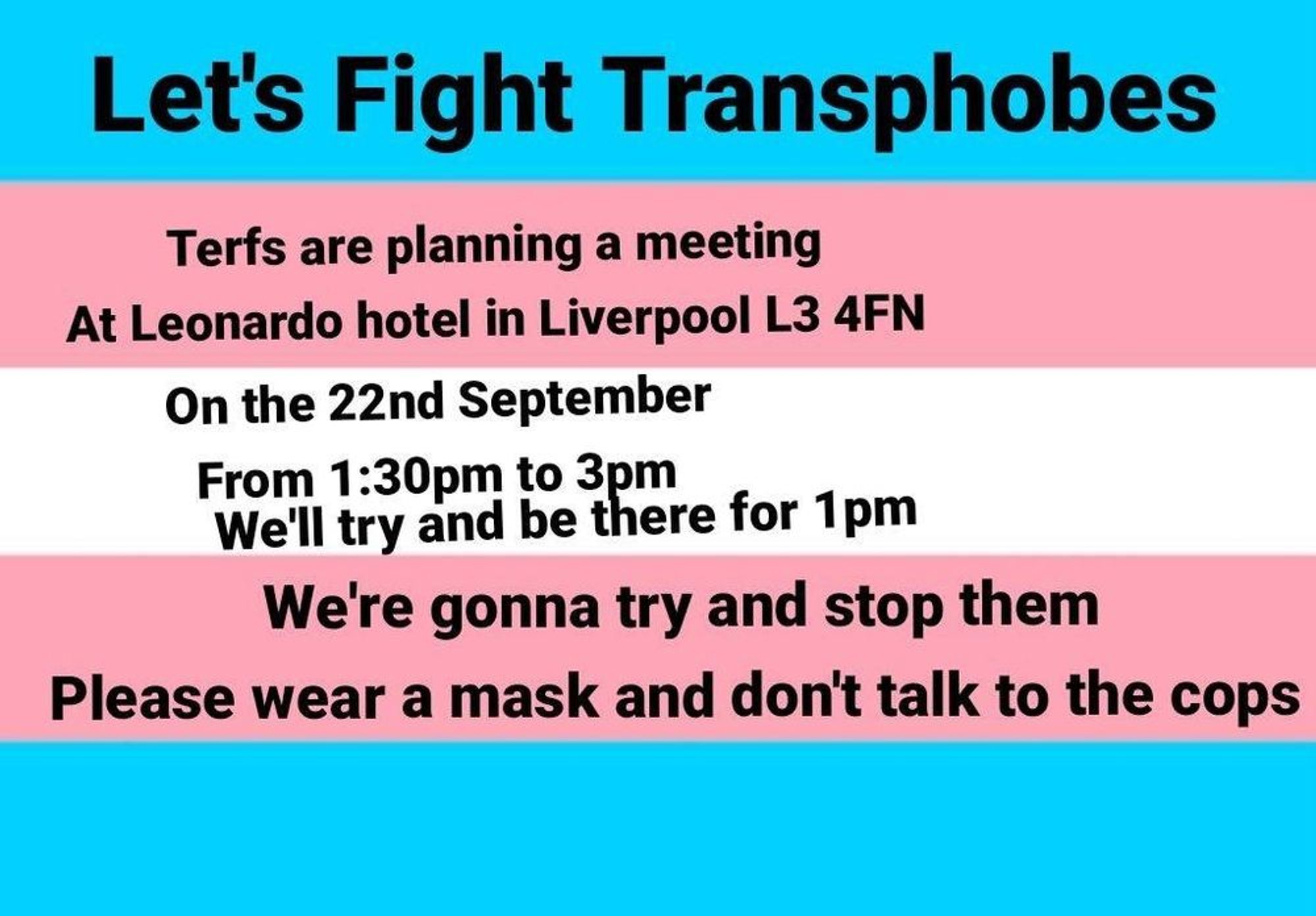 A trans pride flag (horizontal stripes of light blue, pink, white, pink, and light blue) with black text.

Text reads:
Let's fight transphobes
Terfs are planning a meeting
at Leonardo hotel in Liverpool L3 4FN
On 22nd September
From 1:30pm to 3pm
We'll try and be there for 1pm
We're gonna try and stop them
Please wear a mask and don't talk to the cops