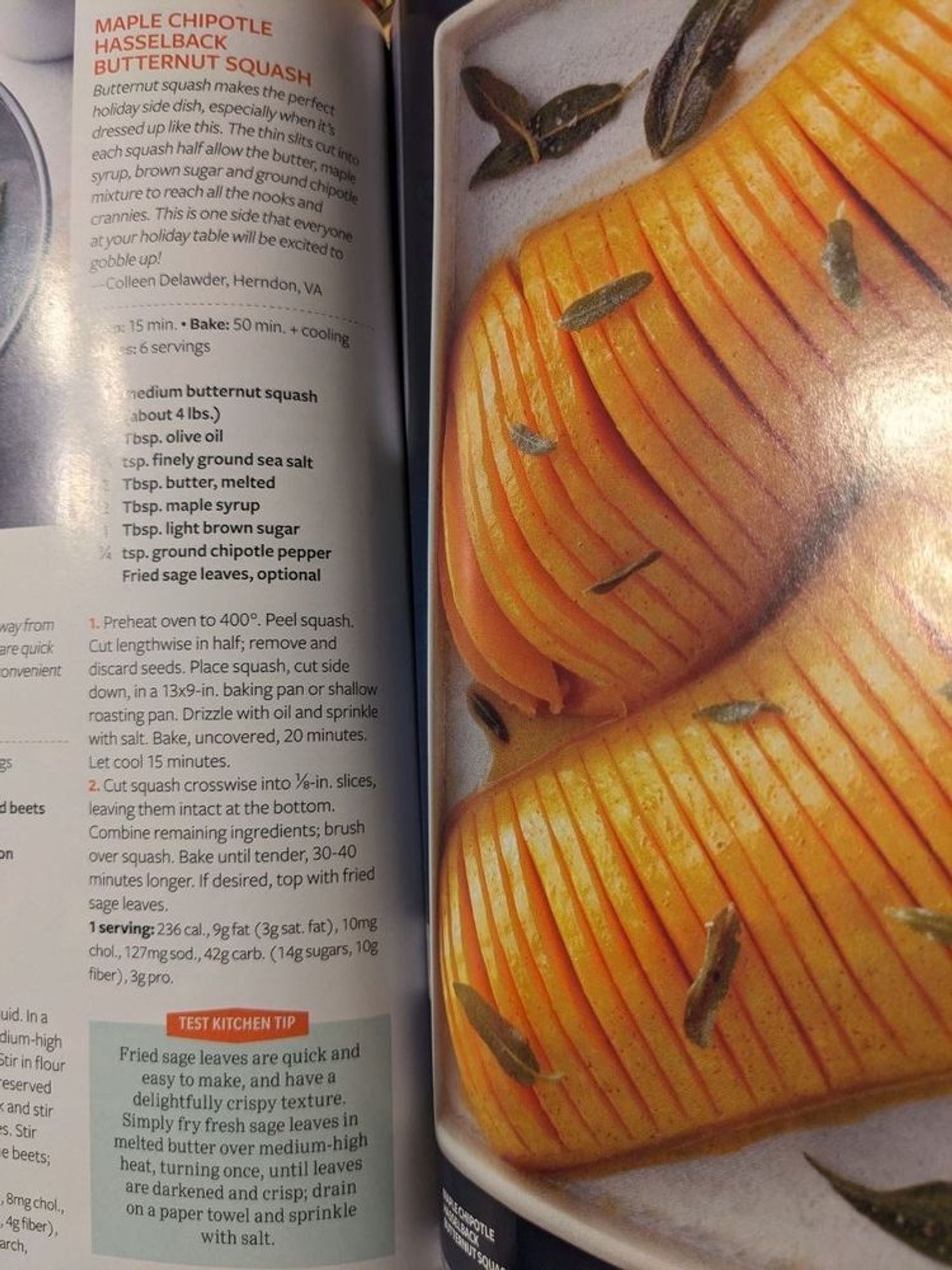 Magazine open to a page with recipe on left and image on right.

Maple Chipotle Hasselback Butternut Squash
"Butternut squash makes the perfect holiday side dish, especially when it's dressed up like this. The thin slits cut into each squash half allow the butter, maple syrup, brown sugar and ground chipotle mixture to reach all the nooks and crannies. This is one side that everyone at your holiday table will be excited to gobble up! - Colleen Delawder, Herndon, VA

(light glare makes word illegible) 15 min. Bake: 50 min + cooling.
(light glare) 6 servings.

(light glare makes all numbers hard to read)
1 medium butternut squash (about 4 lbs)
2 Tbsp. olive oil
? tsp. finely ground sea salt
2 Tbsp. butter, melted
2 Tbsp. maple syrup
1 Tbsp. light brown sugar
1/4 tsp. ground chipotle pepper
Fried sage leaves, optional.

1 Preheat oven to 400°. Peel squash. Cut lengthwise in half; remove and discard seeds. Place squash, cut side down, in 13x9-in baking pan or shallow roasting pan.

(cont.)