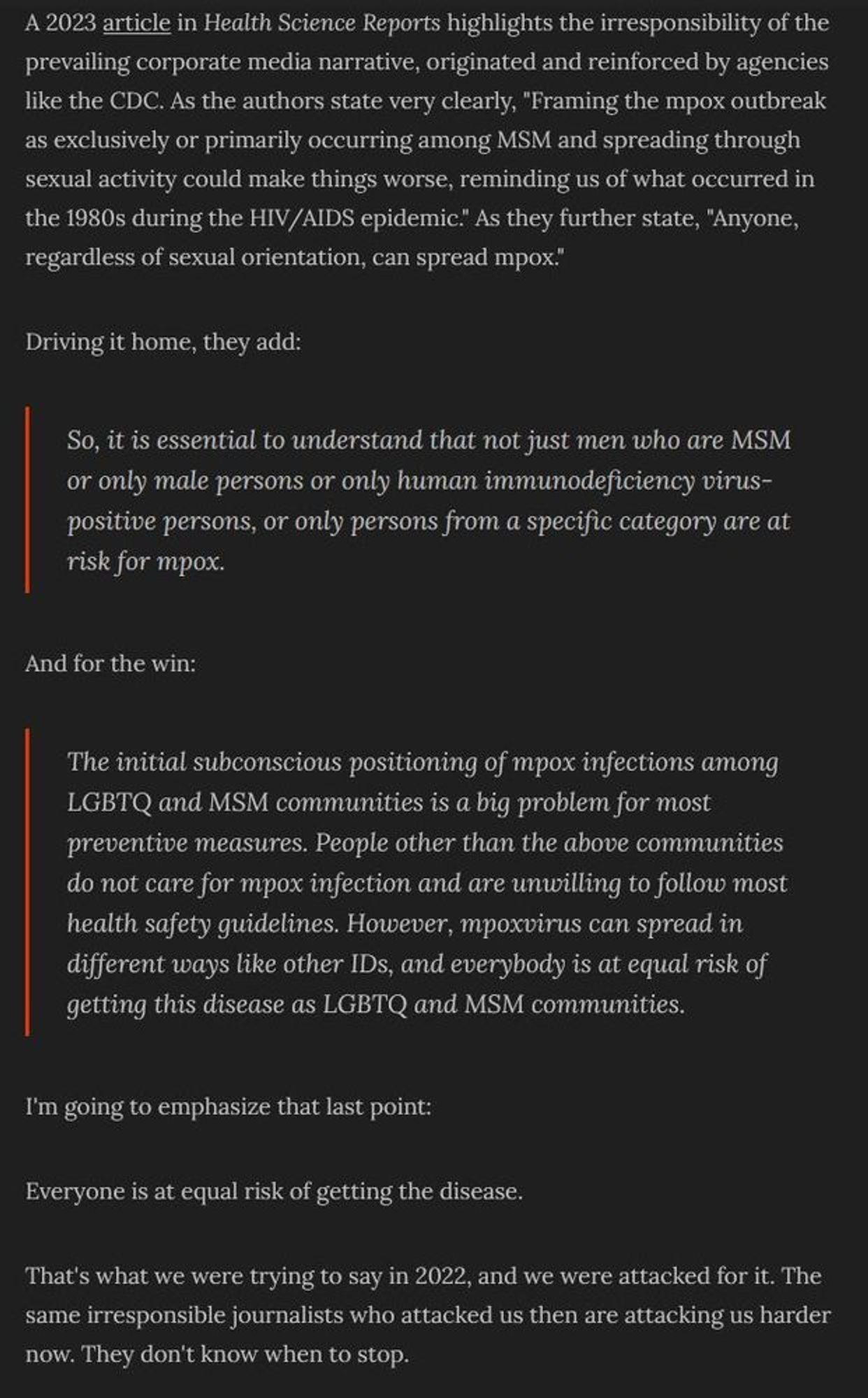 A 2023 article in Health Science Reports highlights the irresponsibility of the prevailing corporate media narrative, originated and reinforced by agencies like the CDC. As the authors state very clearly, "Framing the mpox outbreak as exclusively or primarily occurring among MSM and spreading through sexual activity could make things worse, reminding us of what occurred in the 1980s during the HIV/AIDS epidemic." As they further state, "Anyone, regardless of sexual orientation, can spread mpox."

Driving it home, they add:

(indented quote) So, it is essential to understand that not just men who are MSM or only male persons or only human immunodeficiency virus‐positive persons, or only persons from a specific category are at risk for mpox. (end quote)

(continues)