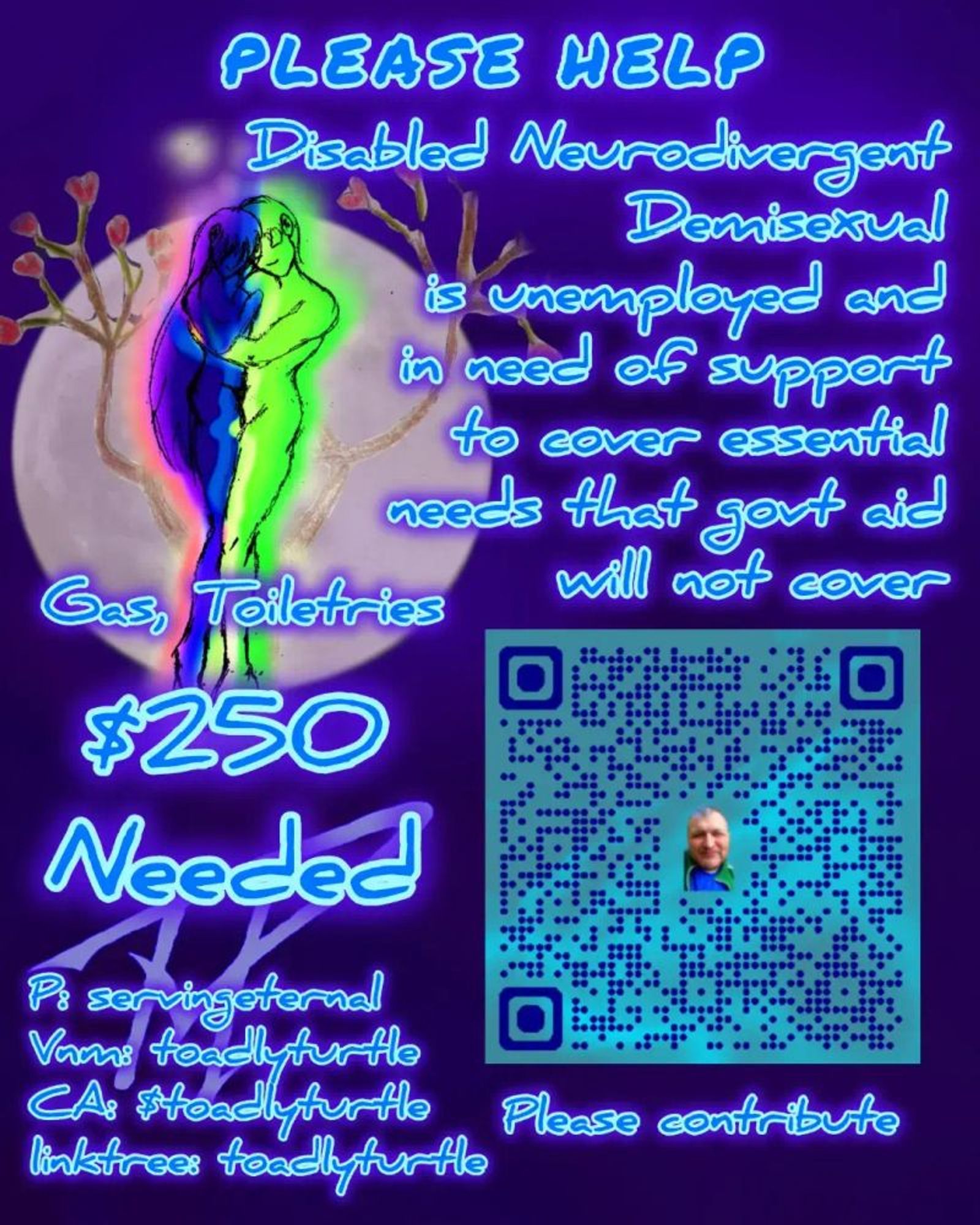 A purple announcement with neon blue text. A graphic of a blue long hair character being held tightly by a green character in front of a full moon with flowering branches around them. A QR code is in the lower right.

Text reads:

Please Help
Disabled Neurodivergent Demisexual is unemployed and in need of support to cover essential needs that govt aid will not cover.

Gas, Toiletries
$250 needed

P: servingeternal
Vnm: toadlyturtle
CA: $toadlyturtle
linktree: toadlyturtle

Please contribute